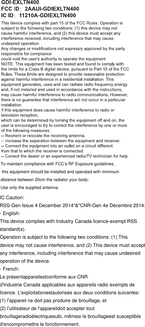 To maintain compliance with FCC&rsquo;s RF Exposure guidelines, this equipment should be installed and operated with minimum distance between 20cm the radiator your body: Use only the supplied antenna.IC Caution:RSS-Gen Issue 4 December 2014"&amp;"CNR-Gen 4e D&eacute;cembre 2014:- English:This device complies with Industry Canada licence-exempt RSSstandard(s).Operation is subject to the following two conditions: (1) Thisdevice may not cause interference, and (2) This device must acceptany interference, including interference that may cause undesiredoperation of the device.- French:Le pr&eacute;sentappareilestconforme aux CNRd'Industrie Canada applicables aux appareils radio exempts delicence. L'exploitationestautoris&eacute;e aux deux conditions suivantes:(1) l'appareil ne doit pas produire de brouillage, et(2) l'utilisateur de l'appareildoit accepter toutbrouillageradio&eacute;lectriquesubi, m&ecirc;mesi le brouillageest susceptibled'encompromettre le fonctionnement.