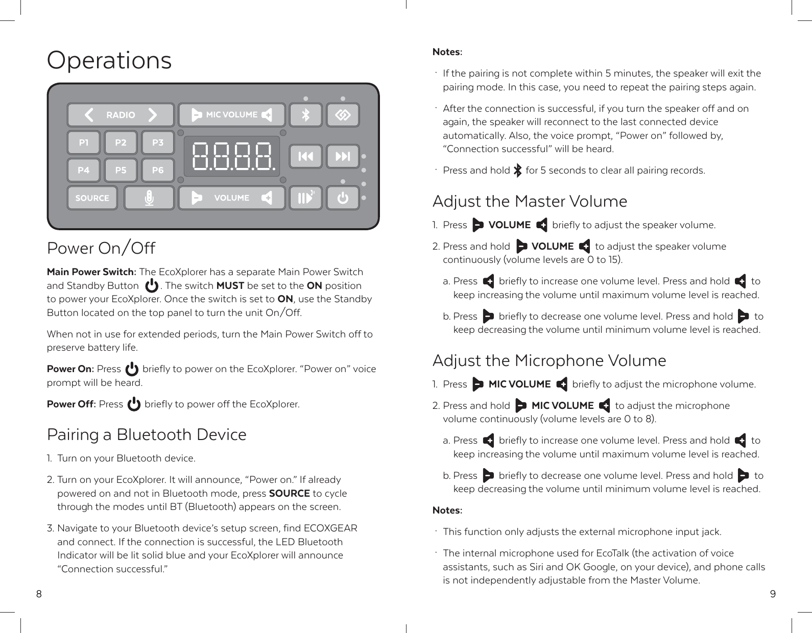 8OperationsPower On/OffMain Power Switch: The EcoXplorer has a separate Main Power Switch and Standby Button  . The switch MUST be set to the ON position to power your EcoXplorer. Once the switch is set to ON, use the Standby Button located on the top panel to turn the unit On/Off.When not in use for extended periods, turn the Main Power Switch off to preserve battery life.Power On: Press  briefly to power on the EcoXplorer. &ldquo;Power on&rdquo; voice prompt will be heard.Power Off: Press  briefly to power off the EcoXplorer.Pairing a Bluetooth Device1.  Turn on your Bluetooth device.2. Turn on your EcoXplorer. It will announce, &ldquo;Power on.&rdquo; If already   powered on and not in Bluetooth mode, press SOURCE to cycle   through the modes until BT (Bluetooth) appears on the screen.3. Navigate to your Bluetooth device&rsquo;s setup screen, find ECOXGEAR   and connect. If the connection is successful, the LED Bluetooth   Indicator will be lit solid blue and your EcoXplorer will announce  &ldquo;Connection successful.&rdquo;9Notes: &middot;  If the pairing is not complete within 5 minutes, the speaker will exit the   pairing mode. In this case, you need to repeat the pairing steps again. &middot;  After the connection is successful, if you turn the speaker off and on   again, the speaker will reconnect to the last connected device   automatically. Also, the voice prompt, &ldquo;Power on&rdquo; followed by,   &ldquo;Connection successful&rdquo; will be heard. &middot;  Press and hold  for 5 seconds to clear all pairing records.Adjust the Master Volume1. Press  VOLUME  briefly to adjust the speaker volume.2. Press and hold  VOLUME  to adjust the speaker volume   continuously (volume levels are 0 to 15).  a. Press  briefly to increase one volume level. Press and hold  to   keep increasing the volume until maximum volume level is reached.  b. Press  briefly to decrease one volume level. Press and hold  to   keep decreasing the volume until minimum volume level is reached.Adjust the Microphone Volume1. Press  MIC VOLUME  briefly to adjust the microphone volume.2. Press and hold  MIC VOLUME  to adjust the microphone   volume continuously (volume levels are 0 to 8).  a. Press  briefly to increase one volume level. Press and hold  to   keep increasing the volume until maximum volume level is reached.  b. Press  briefly to decrease one volume level. Press and hold  to   keep decreasing the volume until minimum volume level is reached.Notes: &middot;  This function only adjusts the external microphone input jack. &middot;  The internal microphone used for EcoTalk (the activation of voice   assistants, such as Siri and OK Google, on your device), and phone calls   is not independently adjustable from the Master Volume.