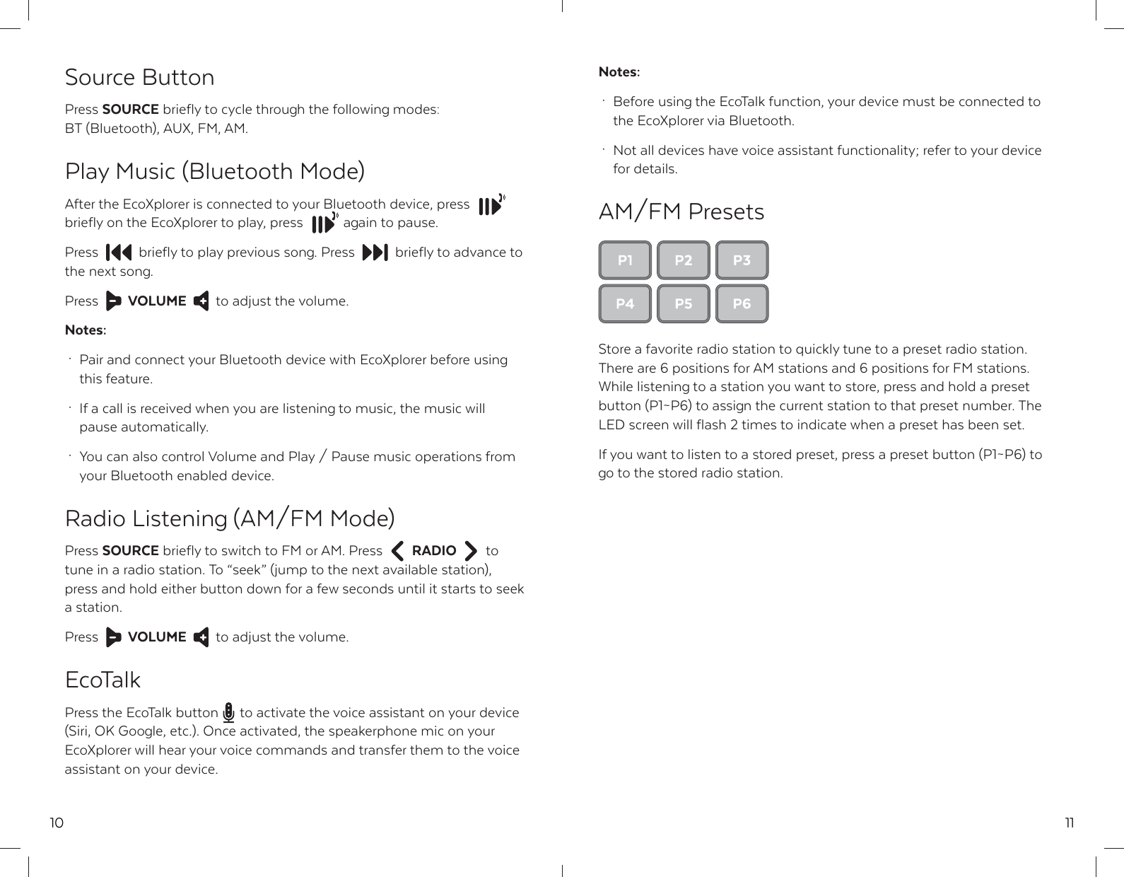 10Source ButtonPress SOURCE briefly to cycle through the following modes: BT (Bluetooth), AUX, FM, AM.Play Music (Bluetooth Mode)After the EcoXplorer is connected to your Bluetooth device, pressbriefly on the EcoXplorer to play, press  again to pause. Press  briefly to play previous song. Press  briefly to advance to  the next song.Press  VOLUME to adjust the volume.Notes: &middot;  Pair and connect your Bluetooth device with EcoXplorer before using  this feature. &middot;  If a call is received when you are listening to music, the music will  pause automatically. &middot;  You can also control Volume and Play / Pause music operations from   your Bluetooth enabled device.Radio Listening (AM/FM Mode)Press SOURCE briefly to switch to FM or AM. Press  RADIO to tune in a radio station. To &ldquo;seek&rdquo; (jump to the next available station), press and hold either button down for a few seconds until it starts to seek a station.Press  VOLUME to adjust the volume.EcoTalkPress the EcoTalk button  to activate the voice assistant on your device (Siri, OK Google, etc.). Once activated, the speakerphone mic on your EcoXplorer will hear your voice commands and transfer them to the voice assistant on your device.11Notes: &middot;  Before using the EcoTalk function, your device must be connected to   the EcoXplorer via Bluetooth. &middot;  Not all devices have voice assistant functionality; refer to your device  for details.AM/FM PresetsStore a favorite radio station to quickly tune to a preset radio station. There are 6 positions for AM stations and 6 positions for FM stations. While listening to a station you want to store, press and hold a preset button (P1~P6) to assign the current station to that preset number. The LED screen will flash 2 times to indicate when a preset has been set.If you want to listen to a stored preset, press a preset button (P1~P6) to go to the stored radio station.