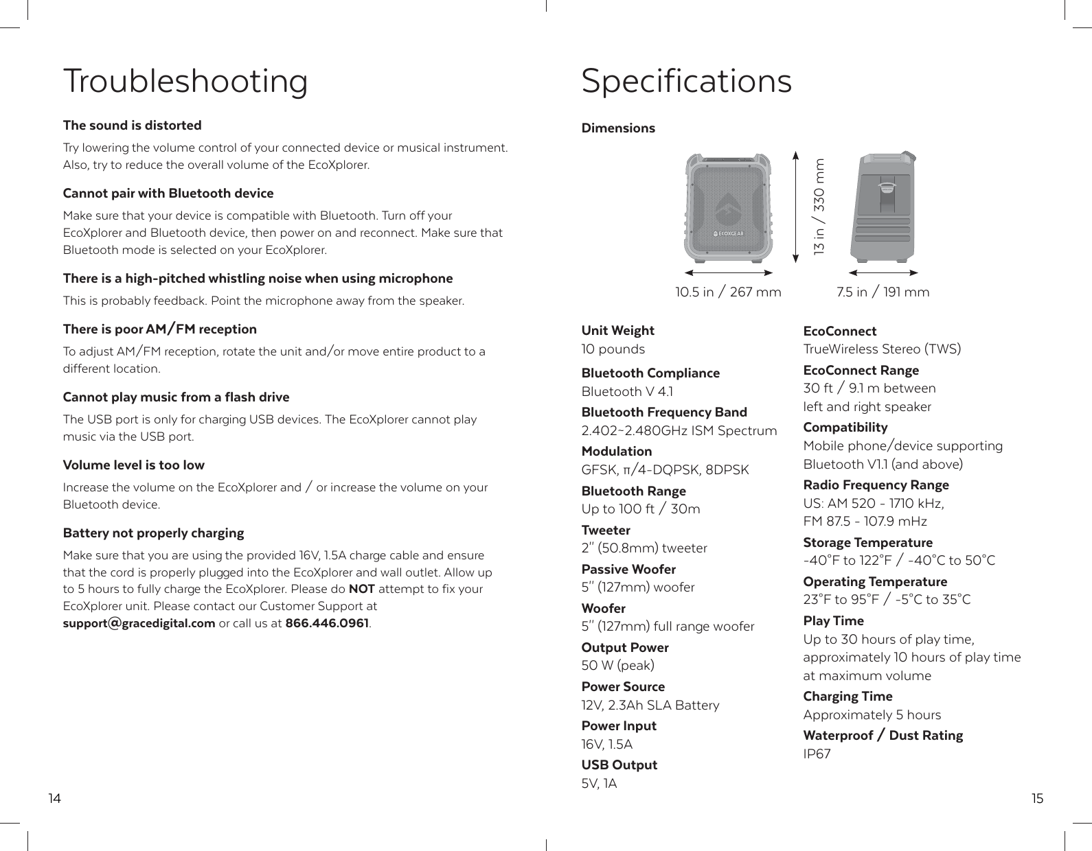14TroubleshootingThe sound is distortedTry lowering the volume control of your connected device or musical instrument. Also, try to reduce the overall volume of the EcoXplorer.Cannot pair with Bluetooth deviceMake sure that your device is compatible with Bluetooth. Turn off your EcoXplorer and Bluetooth device, then power on and reconnect. Make sure that Bluetooth mode is selected on your EcoXplorer.There is a high-pitched whistling noise when using microphoneThis is probably feedback. Point the microphone away from the speaker.There is poor AM/FM receptionTo adjust AM/FM reception, rotate the unit and/or move entire product to a different location. Cannot play music from a flash driveThe USB port is only for charging USB devices. The EcoXplorer cannot play music via the USB port.Volume level is too lowIncrease the volume on the EcoXplorer and / or increase the volume on your Bluetooth device.Battery not properly chargingMake sure that you are using the provided 16V, 1.5A charge cable and ensure that the cord is properly plugged into the EcoXplorer and wall outlet. Allow up to 5 hours to fully charge the EcoXplorer. Please do NOT attempt to fix your EcoXplorer unit. Please contact our Customer Support at support@gracedigital.com or call us at 866.446.0961.15SpecificationsUnit Weight10 poundsBluetooth ComplianceBluetooth V 4.1Bluetooth Frequency Band2.402~2.480GHz ISM SpectrumModulationGFSK, &pi;/4-DQPSK, 8DPSKBluetooth RangeUp to 100 ft / 30mTweeter2'' (50.8mm) tweeterPassive Woofer5'' (127mm) wooferWoofer5'' (127mm) full range wooferOutput Power50 W (peak)Power Source12V, 2.3Ah SLA BatteryPower Input16V, 1.5AUSB Output5V, 1AEcoConnectTrueWireless Stereo (TWS)EcoConnect Range30 ft / 9.1 m between left and right speakerCompatibilityMobile phone/device supporting Bluetooth V1.1 (and above)Radio Frequency RangeUS: AM 520 - 1710 kHz, FM 87.5 - 107.9 mHzStorage Temperature-40&deg;F to 122&deg;F / -40&deg;C to 50&deg;COperating Temperature23&deg;F to 95&deg;F / -5&deg;C to 35&deg;CPlay TimeUp to 30 hours of play time, approximately 10 hours of play time at maximum volumeCharging TimeApproximately 5 hoursWaterproof / Dust RatingIP67Dimensions10.5 in / 267 mm13 in / 330 mm7.5 in / 191 mm