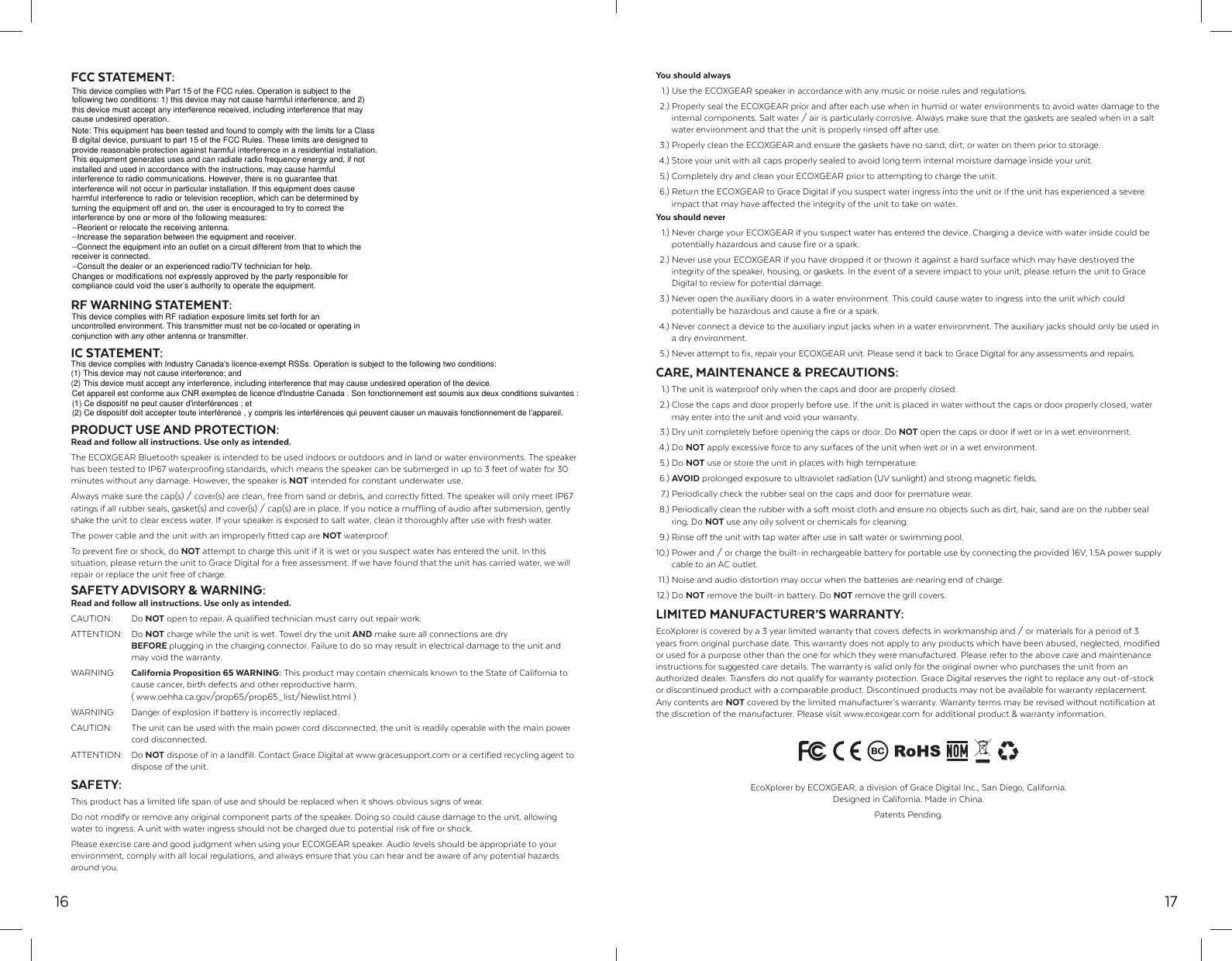 16FCC STATEMENT:RF WARNING STATEMENT:IC STATEMENT:PRODUCT USE AND PROTECTION:Read and follow all instructions. Use only as intended.The ECOXGEAR Bluetooth speaker is intended to be used indoors or outdoors and in land or water environments. The speaker has been tested to IP67 waterproofing standards, which means the speaker can be submerged in up to 3 feet of water for 30 minutes without any damage. However, the speaker is NOT intended for constant underwater use.Always make sure the cap(s) / cover(s) are clean, free from sand or debris, and correctly fitted. The speaker will only meet IP67 ratings if all rubber seals, gasket(s) and cover(s) / cap(s) are in place. If you notice a muffling of audio after submersion, gently shake the unit to clear excess water. If your speaker is exposed to salt water, clean it thoroughly after use with fresh water.The power cable and the unit with an improperly fitted cap are NOT waterproof.To prevent fire or shock, do NOT attempt to charge this unit if it is wet or you suspect water has entered the unit. In this situation, please return the unit to Grace Digital for a free assessment. If we have found that the unit has carried water, we will repair or replace the unit free of charge.SAFETY ADVISORY &amp; WARNING:Read and follow all instructions. Use only as intended.CAUTION: Do NOT open to repair. A qualified technician must carry out repair work.ATTENTION: Do NOT charge while the unit is wet. Towel dry the unit AND make sure all connections are dry  BEFORE plugging in the charging connector. Failure to do so may result in electrical damage to the unit and   may void the warranty.WARNING:  California Proposition 65 WARNING: This product may contain chemicals known to the State of California to   cause cancer, birth defects and other reproductive harm.  ( www.oehha.ca.gov/prop65/prop65_list/Newlist.html )WARNING:  Danger of explosion if battery is incorrectly replaced.CAUTION:  The unit can be used with the main power cord disconnected, the unit is readily operable with the main power  cord disconnected.ATTENTION: Do NOT dispose of in a landfill. Contact Grace Digital at www.gracesupport.com or a certified recycling agent to   dispose of the unit.SAFETY:This product has a limited life span of use and should be replaced when it shows obvious signs of wear. Do not modify or remove any original component parts of the speaker. Doing so could cause damage to the unit, allowing water to ingress. A unit with water ingress should not be charged due to potential risk of fire or shock.Please exercise care and good judgment when using your ECOXGEAR speaker. Audio levels should be appropriate to your environment, comply with all local regulations, and always ensure that you can hear and be aware of any potential hazards around you.17You should always  1.) Use the ECOXGEAR speaker in accordance with any music or noise rules and regulations.  2.) Properly seal the ECOXGEAR prior and after each use when in humid or water environments to avoid water damage to the   internal components. Salt water / air is particularly corrosive. Always make sure that the gaskets are sealed when in a salt   water environment and that the unit is properly rinsed off after use.  3.) Properly clean the ECOXGEAR and ensure the gaskets have no sand, dirt, or water on them prior to storage. 4.) Store your unit with all caps properly sealed to avoid long term internal moisture damage inside your unit.  5.) Completely dry and clean your ECOXGEAR prior to attempting to charge the unit. 6.) Return the ECOXGEAR to Grace Digital if you suspect water ingress into the unit or if the unit has experienced a severe   impact that may have affected the integrity of the unit to take on water.You should never  1.) Never charge your ECOXGEAR if you suspect water has entered the device. Charging a device with water inside could be   potentially hazardous and cause fire or a spark.  2.) Never use your ECOXGEAR if you have dropped it or thrown it against a hard surface which may have destroyed the   integrity of the speaker, housing, or gaskets. In the event of a severe impact to your unit, please return the unit to Grace    Digital to review for potential damage.  3.) Never open the auxiliary doors in a water environment. This could cause water to ingress into the unit which could   potentially be hazardous and cause a fire or a spark. 4.) Never connect a device to the auxiliary input jacks when in a water environment. The auxiliary jacks should only be used in   a dry environment.  5.) Never attempt to fix, repair your ECOXGEAR unit. Please send it back to Grace Digital for any assessments and repairs.CARE, MAINTENANCE &amp; PRECAUTIONS:  1.) The unit is waterproof only when the caps and door are properly closed.  2.) Close the caps and door properly before use. If the unit is placed in water without the caps or door properly closed, water   may enter into the unit and void your warranty.  3.) Dry unit completely before opening the caps or door. Do NOT open the caps or door if wet or in a wet environment. 4.) Do NOT apply excessive force to any surfaces of the unit when wet or in a wet environment. 5.) Do NOT use or store the unit in places with high temperature. 6.) AVOID prolonged exposure to ultraviolet radiation (UV sunlight) and strong magnetic fields.  7.) Periodically check the rubber seal on the caps and door for premature wear.  8.) Periodically clean the rubber with a soft moist cloth and ensure no objects such as dirt, hair, sand are on the rubber seal  ring. Do NOT use any oily solvent or chemicals for cleaning.  9.) Rinse off the unit with tap water after use in salt water or swimming pool.10.) Power and / or charge the built-in rechargeable battery for portable use by connecting the provided 16V, 1.5A power supply   cable to an AC outlet. 11.) Noise and audio distortion may occur when the batteries are nearing end of charge. 12.)  Do  NOT remove the built-in battery. Do NOT remove the grill covers.LIMITED MANUFACTURER&rsquo;S WARRANTY:EcoXplorer is covered by a 3 year limited warranty that covers defects in workmanship and / or materials for a period of 3 years from original purchase date. This warranty does not apply to any products which have been abused, neglected, modified or used for a purpose other than the one for which they were manufactured. Please refer to the above care and maintenance instructions for suggested care details. The warranty is valid only for the original owner who purchases the unit from an authorized dealer. Transfers do not qualify for warranty protection. Grace Digital reserves the right to replace any out-of-stock or discontinued product with a comparable product. Discontinued products may not be available for warranty replacement. Any contents are NOT covered by the limited manufacturer&rsquo;s warranty. Warranty terms may be revised without notification at the discretion of the manufacturer. Please visit www.ecoxgear.com for additional product &amp; warranty information.EcoXplorer by ECOXGEAR, a division of Grace Digital Inc., San Diego, California. Designed in California. Made in China.Patents Pending.This device complies with Part 15 of the FCC rules. Operation is subject to the following two conditions: 1) this device may not cause harmful interference, and 2) this device must accept any interference received, including interference that may cause undesired operation.Note: This equipment has been tested and found to comply with the limits for a ClassB digital device, pursuant to part 15 of the FCC Rules. These limits are designed toprovide reasonable protection against harmful interference in a residential installation.This equipment generates uses and can radiate radio frequency energy and, if not installed and used in accordance with the instructions, may cause harmful interference to radio communications. However, there is no guarantee that interference will not occur in particular installation. If this equipment does cause harmful interference to radio or television reception, which can be determined by turning the equipment off and on, the user is encouraged to try to correct the interference by one or more of the following measures:--Reorient or relocate the receiving antenna.--Increase the separation between the equipment and receiver.--Connect the equipment into an outlet on a circuit different from that to which the receiver is connected.--Consult the dealer or an experienced radio/TV technician for help.Changes or modifications not expressly approved by the party responsible for compliance could void the user&rsquo;s authority to operate the equipment.This device complies with RF radiation exposure limits set forth for an uncontrolled environment. This transmitter must not be co-located or operating in conjunction with any other antenna or transmitter.This device complies with Industry Canada's licence-exempt RSSs. Operation is subject to the following two conditions:(1) This device may not cause interference; and(2) This device must accept any interference, including interference that may cause undesired operation of the device.Cet appareil est conforme aux CNR exemptes de licence d'Industrie Canada . Son fonctionnement est soumis aux deux conditions suivantes :(1) Ce dispositif ne peut causer d'interf&eacute;rences ; et(2) Ce dispositif doit accepter toute interf&eacute;rence , y compris les interf&eacute;rences qui peuvent causer un mauvais fonctionnement de l'appareil.