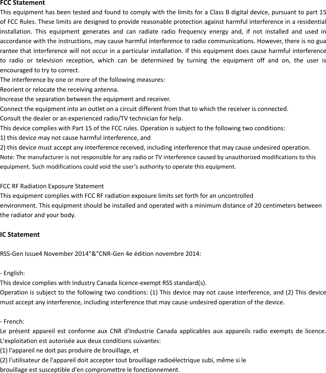 FCC StatementThis equipment has been tested and found to comply with the limits for a Class B digital device, pursuant to part 15of FCC Rules. These limits are designed to provide reasonable protection against harmful interference in a residentialinstallation. This equipment generates and can radiate radio frequency energy and, if not installed and used inaccordance with the instructions, may cause harmful interference to radio communications. However, there is no guarantee that interference will not occur in a particular installation. If this equipment does cause harmful interferenceto radio or television reception, which can be determined by turning the equipment off and on, the user isencouraged to try to correct.The interference by one or more of the following measures:Reorient or relocate the receiving antenna.Increase the separation between the equipment and receiver.Connect the equipment into an outlet on a circuit different from that to which the receiver is connected.Consult the dealer or an experienced radio/TV technician for help.This device complies with Part 15 of the FCC rules. Operation is subject to the following two conditions:1) this device may not cause harmful interference, and2) this device must accept any interference received, including interference that may cause undesired operation.Note: The manufacturer is not responsible for any radio or TV interference caused by unauthorized modifications to thisequipment. Such modifications could void the user&rsquo;s authority to operate this equipment.FCC RF Radiation Exposure StatementThis equipment complies with FCC RF radiation exposure limits set forth for an uncontrolledenvironment. This equipment should be installed and operated with a minimum distance of 20 centimeters betweenthe radiator and your body.IC StatementRSS-Gen Issue4 November 2014"&amp;"CNR-Gen 4e &eacute;dition novembre 2014:- English:This device complies with Industry Canada licence-exempt RSS standard(s).Operation is subject to the following two conditions: (1) This device may not cause interference, and (2) This devicemust accept any interference, including interference that may cause undesired operation of the device.- French:Le pr&eacute;sent appareil est conforme aux CNR d'Industrie Canada applicables aux appareils radio exempts de licence.L'exploitation est autoris&eacute;e aux deux conditions suivantes:(1) l'appareil ne doit pas produire de brouillage, et(2) l'utilisateur de l'appareil doit accepter tout brouillage radio&eacute;lectrique subi, m&ecirc;me si lebrouillage est susceptible d'en compromettre le fonctionnement.