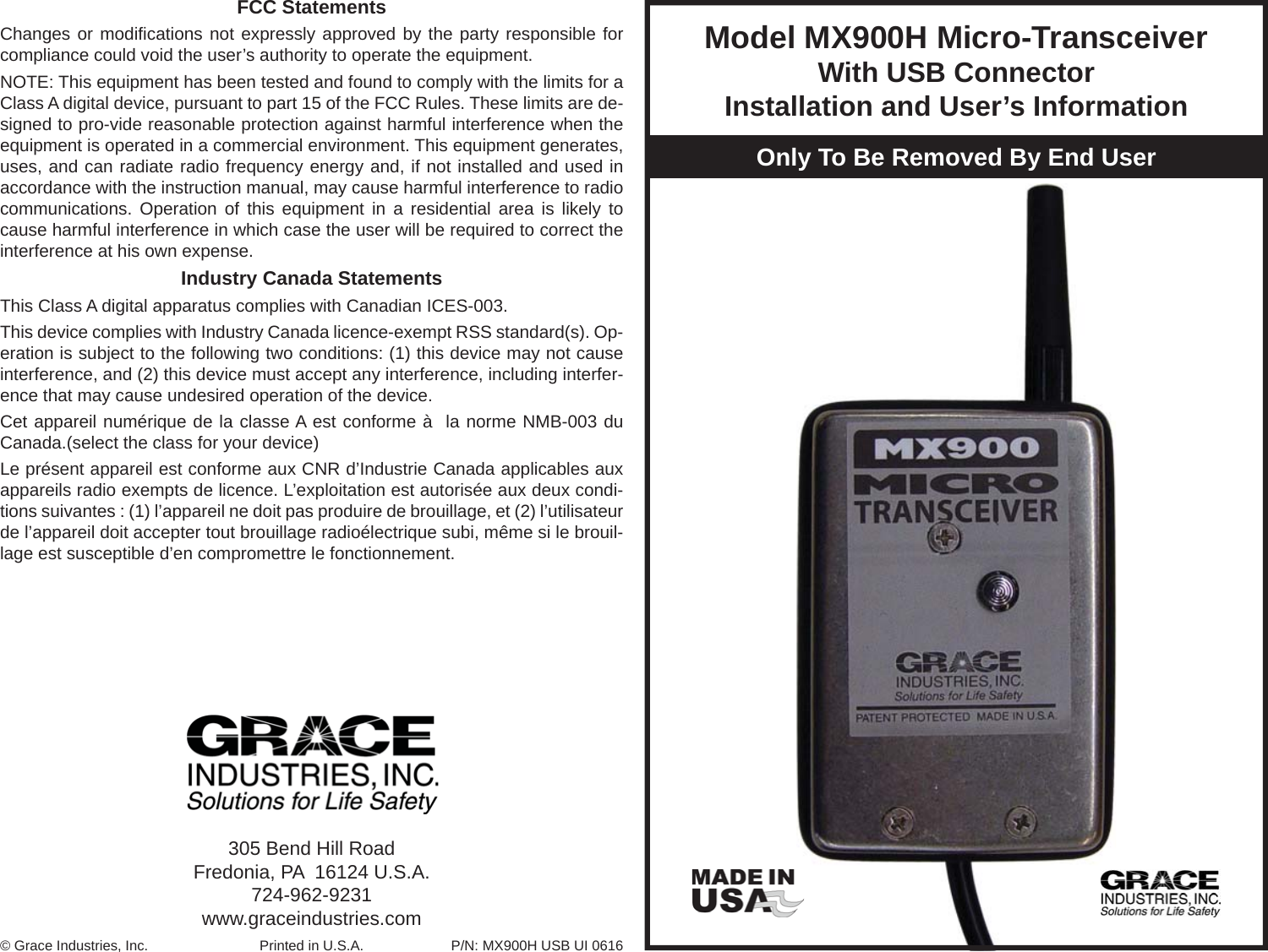 Model MX900H Micro-Transceiver With USB ConnectorInstallation and User’s InformationOnly To Be Removed By End User305 Bend Hill RoadFredonia, PA  16124 U.S.A.724-962-9231www.graceindustries.com© Grace Industries, Inc. Printed in U.S.A. P/N: MX900H USB UI 0616FCC StatementsChanges or modiﬁ cations not expressly approved by the party responsible for compliance could void the user’s authority to operate the equipment. NOTE: This equipment has been tested and found to comply with the limits for a Class A digital device, pursuant to part 15 of the FCC Rules. These limits are de-signed to pro-vide reasonable protection against harmful interference when the equipment is operated in a commercial environment. This equipment generates, uses, and can radiate radio frequency energy and, if not installed and used in accordance with the instruction manual, may cause harmful interference to radio communications. Operation of this equipment in a residential area is likely to cause harmful interference in which case the user will be required to correct the interference at his own expense.Industry Canada StatementsThis Class A digital apparatus complies with Canadian ICES-003.This device complies with Industry Canada licence-exempt RSS standard(s). Op-eration is subject to the following two conditions: (1) this device may not cause interference, and (2) this device must accept any interference, including interfer-ence that may cause undesired operation of the device.Cet appareil numérique de la classe A est conforme à  la norme NMB-003 du Canada.(select the class for your device)Le présent appareil est conforme aux CNR d’Industrie Canada applicables aux appareils radio exempts de licence. L’exploitation est autorisée aux deux condi-tions suivantes : (1) l’appareil ne doit pas produire de brouillage, et (2) l’utilisateur de l’appareil doit accepter tout brouillage radioélectrique subi, même si le brouil-lage est susceptible d’en compromettre le fonctionnement.