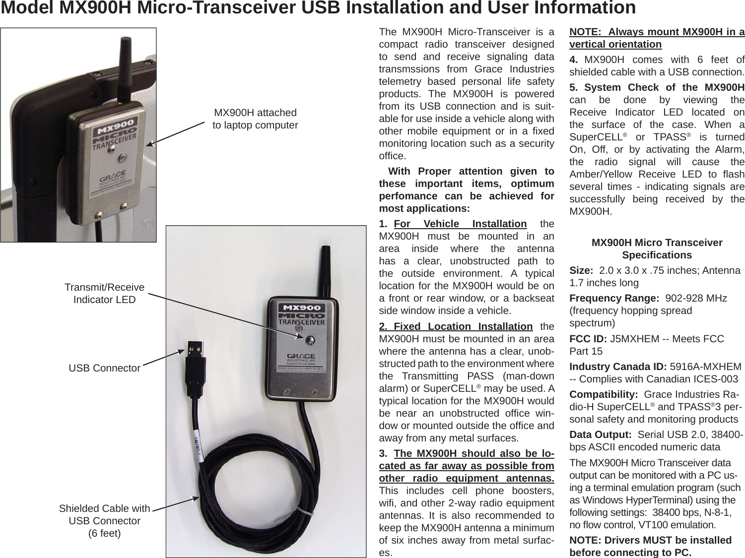 Model MX900H Micro-Transceiver USB Installation and User InformationThe MX900H Micro-Transceiver is a compact radio transceiver designed to send and receive signaling data transmssions from Grace Industries telemetry based personal life safety products. The MX900H is powered from its USB connection and is suit-able for use inside a vehicle along with other mobile equipment or in a ﬁ xed monitoring location such as a security ofﬁ ce. With Proper attention given to these important items, optimum perfomance can be achieved for most applications: 1. For  Vehicle  Installation the MX900H must be mounted in an area inside where the antenna has a clear, unobstructed path to the outside environment. A typical location for the MX900H would be on a front or rear window, or a backseat side window inside a vehicle. 2. Fixed Location Installation the MX900H must be mounted in an area where the antenna has a clear, unob-structed path to the environment where the Transmitting PASS (man-down alarm) or SuperCELL® may be used. A typical location for the MX900H would be near an unobstructed ofﬁ ce  win-dow or mounted outside the ofﬁ ce and away from any metal surfaces.3.  The MX900H should also be lo-cated as far away as possible from other radio equipment antennas. This includes cell phone boosters, wiﬁ , and other 2-way radio equipment antennas. It is also recommended to keep the MX900H antenna a minimum of six inches away from metal surfac-es. NOTE:  Always mount MX900H in a vertical orientation4.  MX900H comes with 6 feet of shielded cable with a USB connection. 5. System Check of the MX900H can be done by viewing the Receive Indicator LED located on the surface of the case. When a SuperCELL® or TPASS® is turned On, Off, or by activating the Alarm, the radio signal will cause the Amber/Yellow Receive LED to ﬂ ash several times - indicating signals are successfully being received by the MX900H.MX900H Micro Transceiver Speciﬁ cationsSize:  2.0 x 3.0 x .75 inches; Antenna 1.7 inches longFrequency Range:  902-928 MHz (frequency hopping spread spectrum)FCC ID: J5MXHEM -- Meets FCC Part 15Industry Canada ID: 5916A-MXHEM -- Complies with Canadian ICES-003Compatibility:  Grace Industries Ra-dio-H SuperCELL® and TPASS®3 per-sonal safety and monitoring productsData Output:  Serial USB 2.0, 38400-bps ASCII encoded numeric dataThe MX900H Micro Transceiver data output can be monitored with a PC us-ing a terminal emulation program (such as Windows HyperTerminal) using the following settings:  38400 bps, N-8-1, no ﬂ ow control, VT100 emulation. NOTE: Drivers MUST be installed before connecting to PC.Transmit/Receive Indicator LEDShielded Cable with USB Connector(6 feet)USB ConnectorMX900H attached to laptop computer