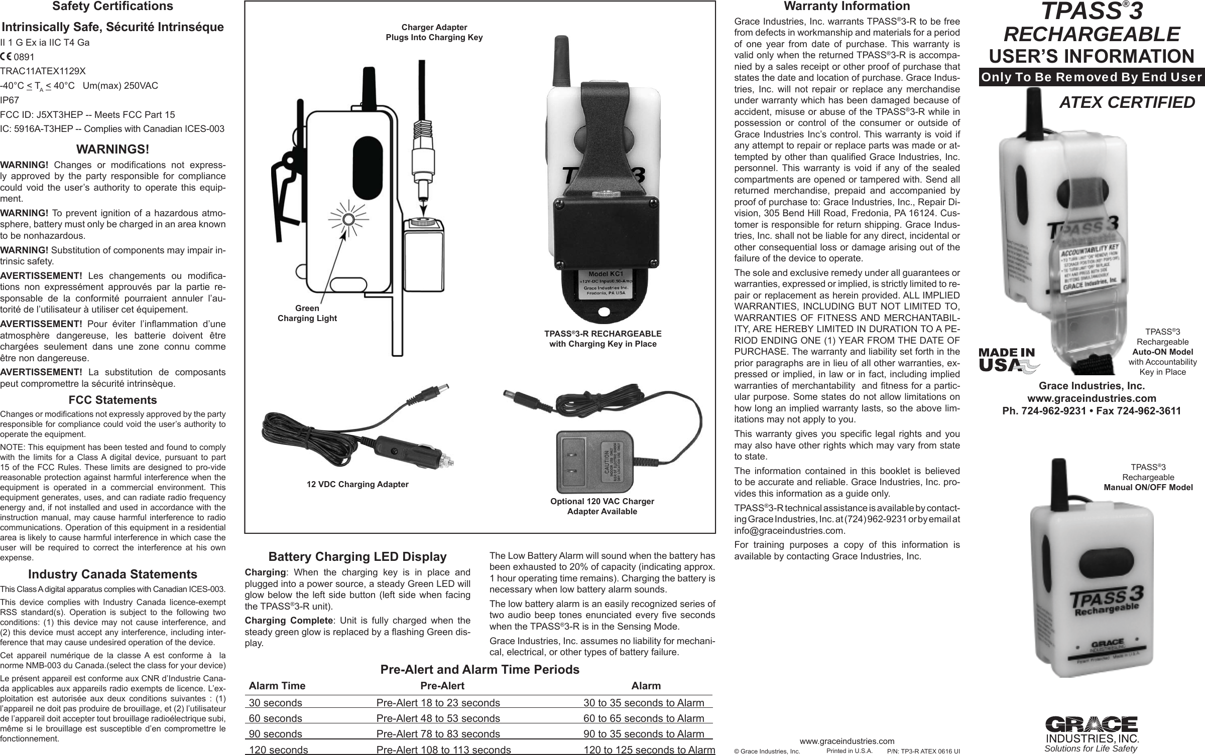 TPASS®3RECHARGEABLEUSER’S INFORMATIONOnly To Be Removed By End UserGrace Industries, Inc.www.graceindustries.comPh. 724-962-9231 • Fax 724-962-3611Solutions for Life Safety© Grace Industries, Inc. Printed in U.S.A.Warranty Information Grace Industries, Inc. warrants TPASS®3-R to be free from defects in workmanship and materials for a period of one year from date of purchase. This warranty is valid only when the returned TPASS®3-R is accompa-nied by a sales receipt or other proof of purchase that states the date and location of purchase. Grace Indus-tries, Inc. will not repair or replace any merchandise under warranty which has been damaged because of accident, misuse or abuse of the TPASS®3-R while in possession or control of the consumer or outside of Grace Industries Inc’s control. This warranty is void if any attempt to repair or replace parts was made or at-tempted by other than qualiﬁ ed Grace Industries, Inc. personnel. This warranty is void if any of the sealed compartments are opened or tampered with. Send all returned merchandise, prepaid and accompanied by proof of purchase to: Grace Industries, Inc., Repair Di-vision, 305 Bend Hill Road, Fredonia, PA 16124. Cus-tomer is responsible for return shipping. Grace Indus-tries, Inc. shall not be liable for any direct, incidental or other consequential loss or damage arising out of the failure of the device to operate.The sole and exclusive remedy under all guarantees or warranties, expressed or implied, is strictly limited to re-pair or replacement as herein provided. ALL IMPLIED WARRANTIES, INCLUDING BUT NOT LIMITED TO, WARRANTIES OF FITNESS AND MERCHANTABIL-ITY, ARE HEREBY LIMITED IN DURATION TO A PE-RIOD ENDING ONE (1) YEAR FROM THE DATE OF PURCHASE. The warranty and liability set forth in the prior paragraphs are in lieu of all other warranties, ex-pressed or implied, in law or in fact, including implied warranties of merchantability  and ﬁ tness for a partic-ular purpose. Some states do not allow limitations on how long an implied warranty lasts, so the above lim-itations may not apply to you.This warranty gives you speciﬁ c legal rights and you may also have other rights which may vary from state to state.The information contained in this booklet is believed to be accurate and reliable. Grace Industries, Inc. pro-vides this information as a guide only.TPASS®3-R technical assistance is available by contact-ing Grace Industries, Inc. at (724) 962-9231 or by email at info@graceindustries.com.For training purposes a copy of this information is available by contacting Grace Industries, Inc.P/N: TP3-R ATEX 0616 UITPASS®3 Rechargeable Auto-ON Model with Accountability Key in Placewww.graceindustries.comTPASS®3 Rechargeable Manual ON/OFF Model Pre-Alert and Alarm Time Periods Alarm Time  Pre-Alert  Alarm  30 seconds  Pre-Alert 18 to 23 seconds  30 to 35 seconds to Alarm     60 seconds  Pre-Alert 48 to 53 seconds  60 to 65 seconds to Alarm     90 seconds  Pre-Alert 78 to 83 seconds  90 to 35 seconds to Alarm     120 seconds  Pre-Alert 108 to 113 seconds  120 to 125 seconds to AlarmBattery Charging LED DisplayCharging: When the charging key is in place and plugged into a power source, a steady Green LED will glow below the left side button (left side when facing the TPASS®3-R unit).Charging Complete: Unit is fully charged when the steady green glow is replaced by a ﬂ ashing Green dis-play.The Low Battery Alarm will sound when the battery has been exhausted to 20% of capacity (indicating approx. 1 hour operating time remains). Charging the battery is necessary when low battery alarm sounds.The low battery alarm is an easily recognized series of two audio beep tones enunciated every ﬁ ve  seconds when the TPASS®3-R is in the Sensing Mode. Grace Industries, Inc. assumes no liability for mechani-cal, electrical, or other types of battery failure.ATEX CERTIFIEDSafety Certiﬁ cationsIntrinsically Safe, Sécurité IntrinséqueII 1 G Ex ia IIC T4 Ga 0891 TRAC11ATEX1129X-40°C &lt; TA &lt; 40°C   Um(max) 250VAC IP67 FCC ID: J5XT3HEP -- Meets FCC Part 15IC: 5916A-T3HEP -- Complies with Canadian ICES-003WARNINGS!WARNING!  Changes or modiﬁ cations not express-ly approved by the party responsible for compliance could void the user’s authority to operate this equip-ment.WARNING!  To prevent ignition of a hazardous atmo-sphere, battery must only be charged in an area known to be nonhazardous.WARNING! Substitution of components may impair in-trinsic safety. AVERTISSEMENT!  Les changements ou modiﬁ ca-tions non expressément approuvés par la partie re-sponsable de la conformité pourraient annuler l’au-torité de l’utilisateur à utiliser cet équipement.AVERTISSEMENT!  Pour éviter l’inﬂ ammation  d’une atmosphère dangereuse, les batterie doivent être chargées seulement dans une zone connu comme être non dangereuse. AVERTISSEMENT!  La substitution de composants peut compromettre la sécurité intrinsèque. FCC StatementsChanges or modiﬁ cations not expressly approved by the party responsible for compliance could void the user’s authority to operate the equipment. NOTE: This equipment has been tested and found to comply with the limits for a Class A digital device, pursuant to part 15 of the FCC Rules. These limits are designed to pro-vide reasonable protection against harmful interference when the equipment is operated in a commercial environment. This equipment generates, uses, and can radiate radio frequency energy and, if not installed and used in accordance with the instruction manual, may cause harmful interference to radio communications. Operation of this equipment in a residential area is likely to cause harmful interference in which case the user will be required to correct the interference at his own expense.Industry Canada StatementsThis Class A digital apparatus complies with Canadian ICES-003.This device complies with Industry Canada licence-exempt RSS standard(s). Operation is subject to the following two conditions: (1) this device may not cause interference, and (2) this device must accept any interference, including inter-ference that may cause undesired operation of the device.Cet appareil numérique de la classe A est conforme à  la norme NMB-003 du Canada.(select the class for your device)Le présent appareil est conforme aux CNR d’Industrie Cana-da applicables aux appareils radio exempts de licence. L’ex-ploitation est autorisée aux deux conditions suivantes : (1) l’appareil ne doit pas produire de brouillage, et (2) l’utilisateur de l’appareil doit accepter tout brouillage radioélectrique subi, même si le brouillage est susceptible d’en compromettre le fonctionnement.TPASS®3-R RECHARGEABLEwith Charging Key in Place12 VDC Charging AdapterOptional 120 VAC Charger Adapter AvailableCharger Adapter Plugs Into Charging KeyGreenCharging Light