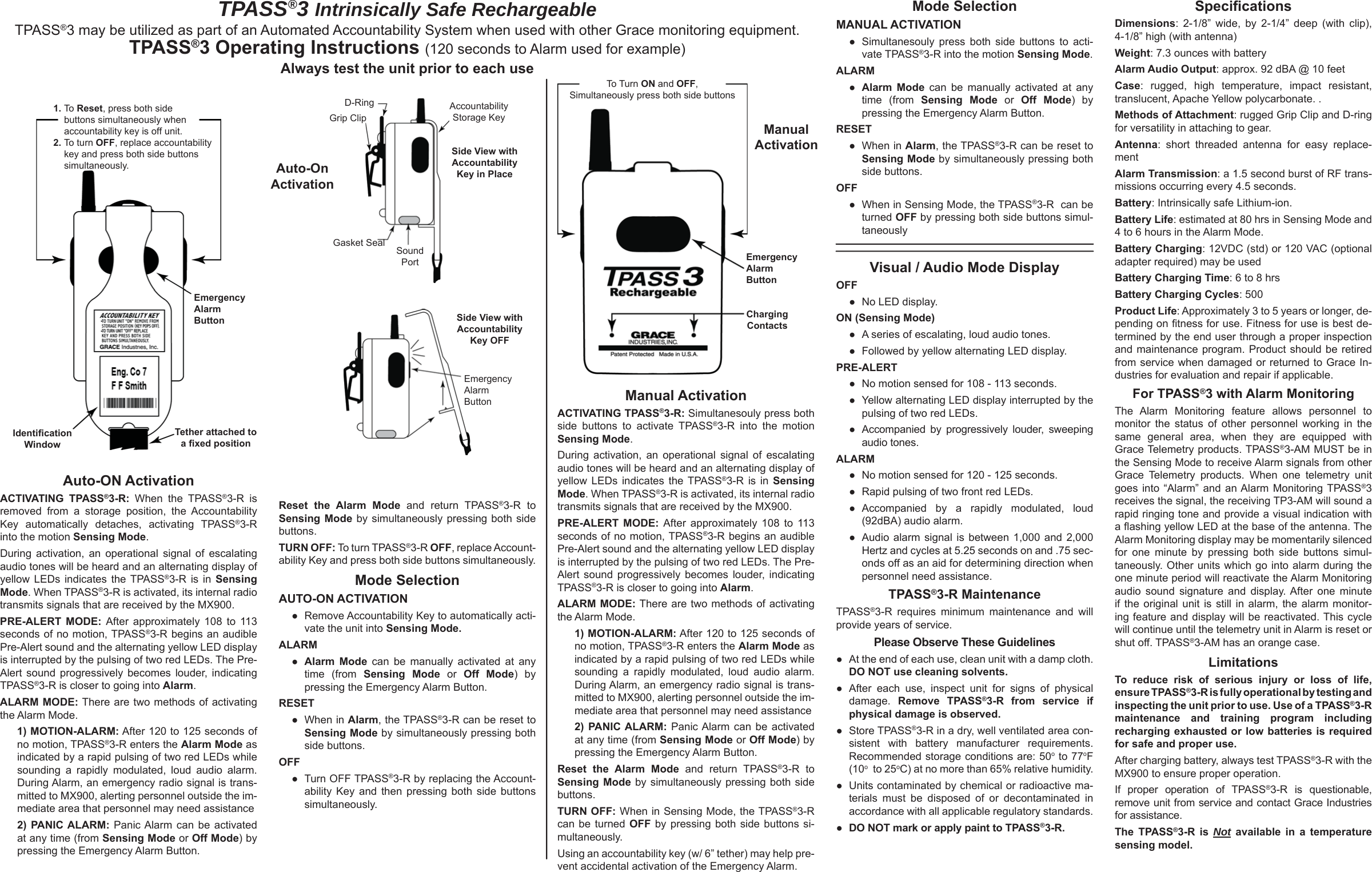 Auto-ON ActivationACTIVATING TPASS®3-R: When the TPASS®3-R is removed from a storage position, the Accountability Key automatically detaches, activating TPASS®3-R into the motion Sensing Mode. During activation, an operational signal of escalating audio tones will be heard and an alternating display of yellow LEDs indicates the TPASS®3-R is in Sensing Mode. When TPASS®3-R is activated, its internal radio transmits signals that are received by the MX900. PRE-ALERT MODE: After approximately 108 to 113 seconds of no motion, TPASS®3-R begins an audible Pre-Alert sound and the alternating yellow LED display is interrupted by the pulsing of two red LEDs. The Pre-Alert sound progressively becomes louder, indicating TPASS®3-R is closer to going into Alarm.ALARM MODE: There are two methods of activating the Alarm Mode. 1) MOTION-ALARM: After 120 to 125 seconds of no motion, TPASS®3-R enters the Alarm Mode as indicated by a rapid pulsing of two red LEDs while sounding a rapidly modulated, loud audio alarm. During Alarm, an emergency radio signal is trans-mitted to MX900, alerting personnel outside the im-mediate area that personnel may need assistance2) PANIC ALARM: Panic Alarm can be activated at any time (from Sensing Mode or Off Mode) by pressing the Emergency Alarm Button.Mode SelectionMANUAL ACTIVATION ●  Simultanesouly press both side buttons to acti-vate TPASS®3-R into the motion Sensing Mode. ALARM  ● Alarm Mode can be manually activated at any time (from Sensing Mode or Off Mode) by pressing the Emergency Alarm Button. RESET  ● When in Alarm, the TPASS®3-R can be reset to Sensing Mode by simultaneously pressing both side buttons. OFF ●  When in Sensing Mode, the TPASS®3-R  can be turned OFF by pressing both side buttons simul-taneouslyVisual / Audio Mode DisplayOFF  ●  No LED display. ON (Sensing Mode)  ●  A series of escalating, loud audio tones.  ●  Followed by yellow alternating LED display. PRE-ALERT  ●  No motion sensed for 108 - 113 seconds.  ●  Yellow alternating LED display interrupted by the pulsing of two red LEDs.  ●  Accompanied by progressively louder, sweeping  audio tones. ALARM  ●  No motion sensed for 120 - 125 seconds.  ●  Rapid pulsing of two front red LEDs.  ● Accompanied by a rapidly modulated, loud (92dBA) audio alarm.  ●  Audio alarm signal is between 1,000 and 2,000 Hertz and cycles at 5.25 seconds on and .75 sec-onds off as an aid for determining direction when personnel need assistance. TPASS®3-R MaintenanceTPASS®3-R requires minimum maintenance and will provide years of service.Please Observe These Guidelines●  At the end of each use, clean unit with a damp cloth. DO NOT use cleaning solvents. ● After each use, inspect unit for signs of physical damage.  Remove TPASS®3-R from service if physical damage is observed. ● Store TPASS®3-R in a dry, well ventilated area con-sistent with battery manufacturer requirements. Recommended storage conditions are: 50o to 77oF (10o  to 25oC) at no more than 65% relative humidity.●  Units contaminated by chemical or radioactive ma-terials must be disposed of or decontaminated in accordance with all applicable regulatory standards.●  DO NOT mark or apply paint to TPASS®3-R.Reset the Alarm Mode and return TPASS®3-R to Sensing Mode by simultaneously pressing both side buttons. TURN OFF: To turn TPASS®3-R OFF, replace Account-ability Key and press both side buttons simultaneously.Mode SelectionAUTO-ON ACTIVATION ●  Remove Accountability Key to automatically acti-vate the unit into Sensing Mode. ALARM  ● Alarm Mode can be manually activated at any time (from Sensing Mode or Off Mode) by pressing the Emergency Alarm Button. RESET  ● When in Alarm, the TPASS®3-R can be reset to Sensing Mode by simultaneously pressing both side buttons. OFF ● Turn OFF TPASS®3-R by replacing the Account-ability Key and then pressing both side buttons simultaneously. Manual ActivationACTIVATING TPASS®3-R: Simultanesouly press both side buttons to activate TPASS®3-R into the motion Sensing Mode. During activation, an operational signal of escalating audio tones will be heard and an alternating display of yellow LEDs indicates the TPASS®3-R is in Sensing Mode. When TPASS®3-R is activated, its internal radio transmits signals that are received by the MX900. PRE-ALERT MODE: After approximately 108 to 113 seconds of no motion, TPASS®3-R begins an audible Pre-Alert sound and the alternating yellow LED display is interrupted by the pulsing of two red LEDs. The Pre-Alert sound progressively becomes louder, indicating TPASS®3-R is closer to going into Alarm.ALARM MODE: There are two methods of activating the Alarm Mode. 1) MOTION-ALARM: After 120 to 125 seconds of no motion, TPASS®3-R enters the Alarm Mode as indicated by a rapid pulsing of two red LEDs while sounding a rapidly modulated, loud audio alarm. During Alarm, an emergency radio signal is trans-mitted to MX900, alerting personnel outside the im-mediate area that personnel may need assistance2) PANIC ALARM: Panic Alarm can be activated at any time (from Sensing Mode or Off Mode) by pressing the Emergency Alarm Button.Reset the Alarm Mode and return TPASS®3-R to Sensing Mode by simultaneously pressing both side buttons. TURN OFF: When in Sensing Mode, the TPASS®3-R  can be turned OFF by pressing both side buttons si-multaneously.Using an accountability key (w/ 6” tether) may help pre-vent accidental activation of the Emergency Alarm.Speciﬁ cationsDimensions: 2-1/8” wide, by 2-1/4” deep (with clip), 4-1/8” high (with antenna)Weight: 7.3 ounces with batteryAlarm Audio Output: approx. 92 dBA @ 10 feetCase: rugged, high temperature, impact resistant, translucent, Apache Yellow polycarbonate. .Methods of Attachment: rugged Grip Clip and D-ring for versatility in attaching to gear.Antenna: short threaded antenna for easy replace-mentAlarm Transmission: a 1.5 second burst of RF trans-missions occurring every 4.5 seconds.Battery: Intrinsically safe Lithium-ion.Battery Life: estimated at 80 hrs in Sensing Mode and 4 to 6 hours in the Alarm Mode.Battery Charging: 12VDC (std) or 120 VAC (optional adapter required) may be usedBattery Charging Time: 6 to 8 hrsBattery Charging Cycles: 500Product Life: Approximately 3 to 5 years or longer, de-pending on ﬁ tness for use. Fitness for use is best de-termined by the end user through a proper inspection and maintenance program. Product should be retired from service when damaged or returned to Grace In-dustries for evaluation and repair if applicable. For TPASS®3 with Alarm MonitoringThe Alarm Monitoring feature allows personnel to monitor the status of other personnel working in the same general area, when they are equipped with Grace Telemetry products. TPASS®3-AM MUST be in the Sensing Mode to receive Alarm signals from other Grace Telemetry products. When one telemetry unit goes into “Alarm” and an Alarm Monitoring TPASS®3 receives the signal, the receiving TP3-AM will sound a rapid ringing tone and provide a visual indication with a ﬂ ashing yellow LED at the base of the antenna. The Alarm Monitoring display may be momentarily silenced for one minute by pressing both side buttons simul-taneously. Other units which go into alarm during the one minute period will reactivate the Alarm Monitoring audio sound signature and display. After one minute if the original unit is still in alarm, the alarm monitor-ing feature and display will be reactivated. This cycle will continue until the telemetry unit in Alarm is reset or shut off. TPASS®3-AM has an orange case.LimitationsTo reduce risk of serious injury or loss of life, ensure TPASS®3-R is fully operational by testing and inspecting the unit prior to use. Use of a TPASS®3-R maintenance and training program including recharging exhausted or low batteries is required for safe and proper use. After charging battery, always test TPASS®3-R with the MX900 to ensure proper operation.If proper operation of TPASS®3-R is questionable, remove unit from service and contact Grace Industries for assistance. The TPASS®3-R is Not available in a temperature sensing model.TPASS®3 Intrinsically Safe RechargeableTPASS®3 may be utilized as part of an Automated Accountability System when used with other Grace monitoring equipment. TPASS®3 Operating Instructions (120 seconds to Alarm used for example) Always test the unit prior to each useTo Turn ON and OFF, Simultaneously press both side buttonsEmergency Alarm ButtonChargingContactsManualActivation1. To Reset, press both side buttons simultaneously when accountability key is off unit. 2. To turn OFF, replace accountability key and press both side buttons simultaneously. Identiﬁ cationWindowTether attached toa ﬁ xed positionEmergency Alarm ButtonAuto-OnActivationEmergencyAlarmButtonSide View withAccountabilityKey in PlaceAccountability Storage KeyD-RingGrip ClipSide View withAccountabilityKey OFFGasket Seal SoundPort