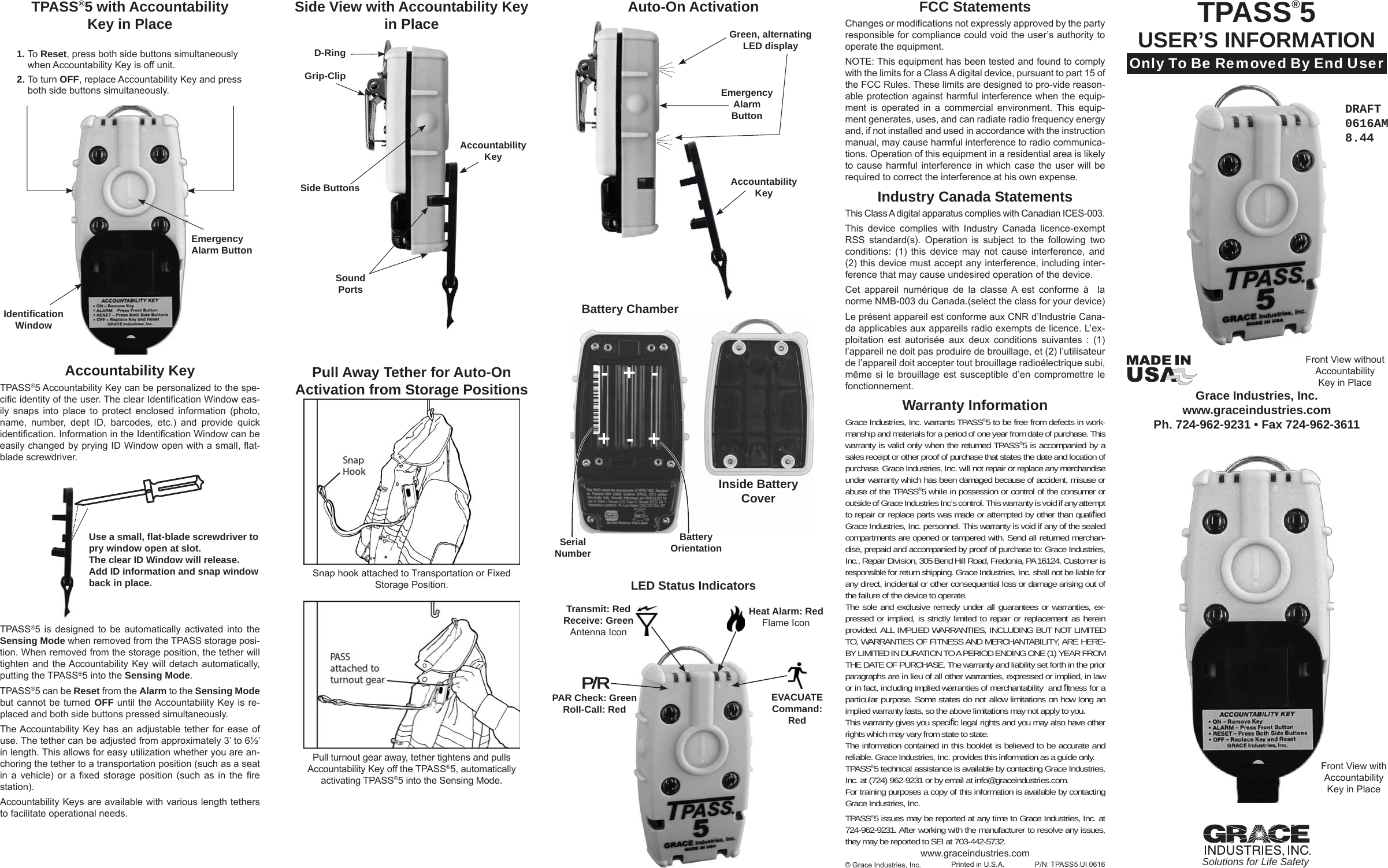 Pull Away Tether for Auto-OnActivation from Storage PositionsgAccountability KeyTPASS®5 Accountability Key can be personalized to the spe-ciﬁ c identity of the user. The clear Identiﬁ cation Window eas-ily snaps into place to protect enclosed information (photo, name, number, dept ID, barcodes, etc.) and provide quick identiﬁ cation. Information in the Identiﬁ cation Window can be easily changed by prying ID Window open with a small, ﬂ at-blade screwdriver. TPASS®5 is designed to be automatically activated into the Sensing Mode when removed from the TPASS storage posi-tion. When removed from the storage position, the tether will tighten and the Accountability Key will detach automatically, putting the TPASS®5 into the Sensing Mode. TPASS®5 can be Reset from the Alarm to the Sensing Modebut cannot be turned OFF until the Accountability Key is re-placed and both side buttons pressed simultaneously.The Accountability Key has an adjustable tether for ease of use. The tether can be adjusted from approximately 3’ to 6½’  in length. This allows for easy utilization whether you are an-choring the tether to a transportation position (such as a seat in a vehicle) or a ﬁ xed storage position (such as in the ﬁ re station). Accountability Keys are available with various length tethers to facilitate operational needs.1. To Reset, press both side buttons simultaneously when Accountability Key is off unit.2. To turn OFF, replace Accountability Key and press both side buttons simultaneously.Emergency Alarm ButtonIdentiﬁ cationWindowD-Ring Grip-ClipAccountability KeyGreen, alternating LED displayEmergencyAlarm ButtonSound PortsTPASS®5 with Accountability Key in Place TPASS®5USER’S INFORMATIONOnly To Be Removed By End UserGrace Industries, Inc.www.graceindustries.comPh. 724-962-9231 • Fax 724-962-3611Solutions for Life SafetyFront View with Accountability Key in Place© Grace Industries, Inc. Printed in U.S.A.FCC StatementsChanges or modiﬁ cations not expressly approved by the party responsible for compliance could void the user’s authority to operate the equipment. NOTE: This equipment has been tested and found to comply with the limits for a Class A digital device, pursuant to part 15 of the FCC Rules. These limits are designed to pro-vide reason-able protection against harmful interference when the equip-ment is operated in a commercial environment. This equip-ment generates, uses, and can radiate radio frequency energy and, if not installed and used in accordance with the instruction manual, may cause harmful interference to radio communica-tions. Operation of this equipment in a residential area is likely to cause harmful interference in which case the user will be required to correct the interference at his own expense.Industry Canada StatementsThis Class A digital apparatus complies with Canadian ICES-003.This device complies with Industry Canada licence-exempt RSS standard(s). Operation is subject to the following two conditions: (1) this device may not cause interference, and (2) this device must accept any interference, including inter-ference that may cause undesired operation of the device.Cet appareil numérique de la classe A est conforme à  la norme NMB-003 du Canada.(select the class for your device)Le présent appareil est conforme aux CNR d’Industrie Cana-da applicables aux appareils radio exempts de licence. L’ex-ploitation est autorisée aux deux conditions suivantes : (1) l’appareil ne doit pas produire de brouillage, et (2) l’utilisateur de l’appareil doit accepter tout brouillage radioélectrique subi, même si le brouillage est susceptible d’en compromettre le fonctionnement.Warranty Information Grace Industries, Inc. warrants TPASS®5 to be free from defects in work-manship and materials for a period of one year from date of purchase. This warranty is valid only when the returned TPASS®5 is accompanied by a sales receipt or other proof of purchase that states the date and location of purchase. Grace Industries, Inc. will not repair or replace any merchandise under warranty which has been damaged because of accident, misuse or abuse of the TPASS®5 while in possession or control of the consumer or outside of Grace Industries Inc’s control. This warranty is void if any attempt to repair or replace parts was made or attempted by other than qualiﬁ ed Grace Industries, Inc. personnel. This warranty is void if any of the sealed compartments are opened or tampered with. Send all returned merchan-dise, prepaid and accompanied by proof of purchase to: Grace Industries, Inc., Repair Division, 305 Bend Hill Road, Fredonia, PA 16124. Customer is responsible for return shipping. Grace Industries, Inc. shall not be liable for any direct, incidental or other consequential loss or damage arising out of the failure of the device to operate.The sole and exclusive remedy under all guarantees or warranties, ex-pressed or implied, is strictly limited to repair or replacement as herein provided. ALL IMPLIED WARRANTIES, INCLUDING BUT NOT LIMITED TO, WARRANTIES OF FITNESS AND MERCHANTABILITY, ARE HERE-BY LIMITED IN DURATION TO A PERIOD ENDING ONE (1) YEAR FROM THE DATE OF PURCHASE. The warranty and liability set forth in the prior paragraphs are in lieu of all other warranties, expressed or implied, in law or in fact, including implied warranties of merchantability  and ﬁ tness for a particular purpose. Some states do not allow limitations on how long an implied warranty lasts, so the above limitations may not apply to you.This warranty gives you speciﬁ c legal rights and you may also have other rights which may vary from state to state.The information contained in this booklet is believed to be accurate and reliable. Grace Industries, Inc. provides this information as a guide only.TPASS®5 technical assistance is available by contacting Grace Industries, Inc. at (724) 962-9231 or by email at info@graceindustries.com.For training purposes a copy of this information is available by contacting Grace Industries, Inc.TPASS®5 issues may be reported at any time to Grace Industries, Inc. at 724-962-9231. After working with the manufacturer to resolve any issues, they may be reported to SEI at 703-442-5732.P/N: TPASS5 UI 0616Battery ChamberInside BatteryCoverInside BatteryCover+--+-+Serial NumberBattery OrientationFront View withoutAccountability Key in PlaceUse a small, ﬂ at-blade screwdriver to pry window open at slot. The clear ID Window will release. Add ID information and snap window back in place. Snap hook attached to Transportation or Fixed Storage Position.Pull turnout gear away, tether tightens and pulls Accountability Key off the TPASS®5, automatically activating TPASS®5 into the Sensing Mode. Side View with Accountability Key in Place Auto-On ActivationSide Buttons Accountability Keywww.graceindustries.comPAR Check: GreenRoll-Call: RedTransmit: RedReceive: GreenAntenna IconHeat Alarm: RedFlame IconEVACUATE Command: RedLED Status IndicatorsDRAFT 0616AM8.44P/RP/R