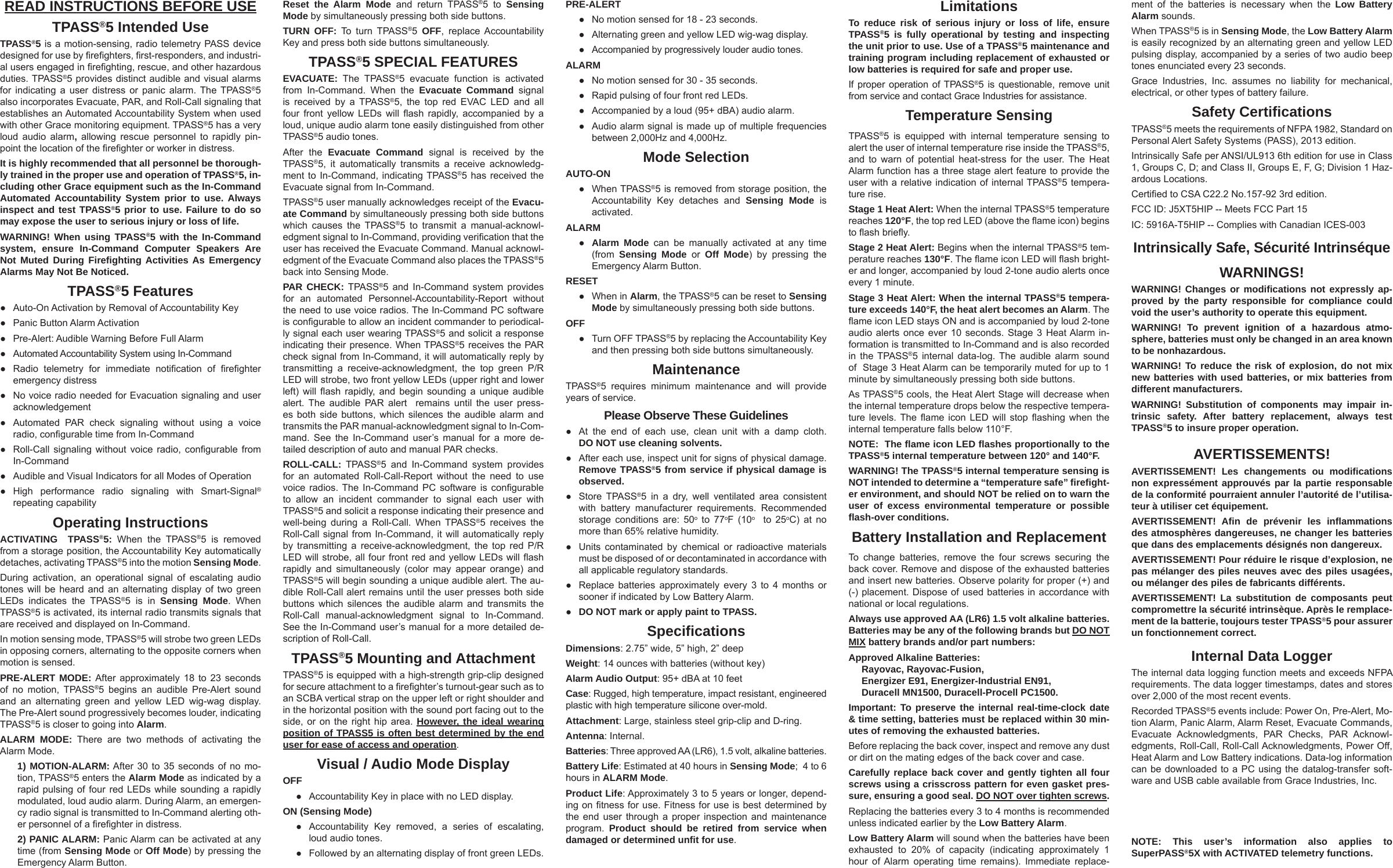 READ INSTRUCTIONS BEFORE USETPASS®5 Intended UseTPASS®5 is a motion-sensing, radio telemetry PASS device designed for use by ﬁ reﬁ ghters, ﬁ rst-responders, and industri-al users engaged in ﬁ reﬁ ghting, rescue, and other hazardous duties. TPASS®5 provides distinct audible and visual alarms for indicating a user distress or panic alarm. The TPASS®5 also incorporates Evacuate, PAR, and Roll-Call signaling that establishes an Automated Accountability System when used with other Grace monitoring equipment. TPASS®5 has a very loud audio alarm, allowing rescue personnel to rapidly pin-point the location of the ﬁ reﬁ ghter or worker in distress. It is highly recommended that all personnel be thorough-ly trained in the proper use and operation of TPASS®5, in-cluding other Grace equipment such as the In-Command Automated Accountability System prior to use. Always inspect and test TPASS®5 prior to use. Failure to do so may expose the user to serious injury or loss of life.WARNING! When using TPASS®5 with the In-Command system, ensure In-Command Computer Speakers Are Not Muted During Fireﬁ ghting Activities As Emergency Alarms May Not Be Noticed. TPASS®5 Features●  Auto-On Activation by Removal of Accountability Key●  Panic Button Alarm Activation●  Pre-Alert: Audible Warning Before Full Alarm●  Automated Accountability System using In-Command●  Radio telemetry for immediate notiﬁ cation  of  ﬁ reﬁ ghter emergency distress●  No voice radio needed for Evacuation signaling and user acknowledgement  ●  Automated PAR check signaling without using a voice radio, conﬁ gurable time from In-Command●  Roll-Call signaling without voice radio, conﬁ gurable  from In-Command●  Audible and Visual Indicators for all Modes of Operation●  High performance radio signaling with Smart-Signal® repeating capabilityOperating InstructionsACTIVATING  TPASS®5: When the TPASS®5 is removed from a storage position, the Accountability Key automatically detaches, activating TPASS®5 into the motion Sensing Mode. During activation, an operational signal of escalating audio tones will be heard and an alternating display of two green LEDs indicates the TPASS®5 is in Sensing Mode. When TPASS®5 is activated, its internal radio transmits signals that are received and displayed on In-Command. In motion sensing mode, TPASS®5 will strobe two green LEDs in opposing corners, alternating to the opposite corners when motion is sensed.PRE-ALERT MODE: After approximately 18 to 23 seconds of no motion, TPASS®5 begins an audible Pre-Alert sound and an alternating green and yellow LED wig-wag display. The Pre-Alert sound progressively becomes louder, indicating TPASS®5 is closer to going into Alarm.ALARM MODE: There are two methods of activating the Alarm Mode. 1) MOTION-ALARM: After 30 to 35 seconds of no mo-tion, TPASS®5 enters the Alarm Mode as indicated by a rapid pulsing of four red LEDs while sounding a rapidly modulated, loud audio alarm. During Alarm, an emergen-cy radio signal is transmitted to In-Command alerting oth-er personnel of a ﬁ reﬁ ghter in distress.2) PANIC ALARM: Panic Alarm can be activated at any time (from Sensing Mode or Off Mode) by pressing the Emergency Alarm Button.LimitationsTo reduce risk of serious injury or loss of life, ensure TPASS®5 is fully operational by testing and inspecting the unit prior to use. Use of a TPASS®5 maintenance and training program including replacement of exhausted or low batteries is required for safe and proper use. If proper operation of TPASS®5 is questionable, remove unit from service and contact Grace Industries for assistance. Temperature SensingTPASS®5 is equipped with internal temperature sensing to alert the user of internal temperature rise inside the TPASS®5, and to warn of potential heat-stress for the user. The Heat Alarm function has a three stage alert feature to provide the user with a relative indication of internal TPASS®5 tempera-ture rise. Stage 1 Heat Alert: When the internal TPASS®5 temperature reaches 120°F, the top red LED (above the ﬂ ame icon) begins to ﬂ ash brieﬂ y. Stage 2 Heat Alert: Begins when the internal TPASS®5 tem-perature reaches 130°F. The ﬂ ame icon LED will ﬂ ash bright-er and longer, accompanied by loud 2-tone audio alerts once every 1 minute. Stage 3 Heat Alert: When the internal TPASS®5 tempera-ture exceeds 140°F, the heat alert becomes an Alarm. The ﬂ ame icon LED stays ON and is accompanied by loud 2-tone audio alerts once ever 10 seconds. Stage 3 Heat Alarm in-formation is transmitted to In-Command and is also recorded in the TPASS®5 internal data-log. The audible alarm sound of  Stage 3 Heat Alarm can be temporarily muted for up to 1 minute by simultaneously pressing both side buttons. As TPASS®5 cools, the Heat Alert Stage will decrease when the internal temperature drops below the respective tempera-ture levels. The ﬂ ame icon LED will stop ﬂ ashing when the internal temperature falls below 110°F. NOTE:  The ﬂ ame icon LED ﬂ ashes proportionally to the TPASS®5 internal temperature between 120° and 140°F.WARNING! The TPASS®5 internal temperature sensing is NOT intended to determine a “temperature safe” ﬁ reﬁ ght-er environment, and should NOT be relied on to warn the user of excess environmental temperature or possible ﬂ ash-over conditions. Battery Installation and ReplacementTo change batteries, remove the four screws securing the back cover. Remove and dispose of the exhausted batteries and insert new batteries. Observe polarity for proper (+) and (-) placement. Dispose of used batteries in accordance with national or local regulations.Always use approved AA (LR6) 1.5 volt alkaline batteries. Batteries may be any of the following brands but DO NOT MIX battery brands and/or part numbers: Approved Alkaline Batteries: Rayovac, Rayovac-Fusion, Energizer E91, Energizer-Industrial EN91, Duracell MN1500, Duracell-Procell PC1500. Important: To preserve the internal real-time-clock date &amp; time setting, batteries must be replaced within 30 min-utes of removing the exhausted batteries.Before replacing the back cover, inspect and remove any dust or dirt on the mating edges of the back cover and case. Carefully replace back cover and gently tighten all four screws using a crisscross pattern for even gasket pres-sure, ensuring a good seal. DO NOT over tighten screws.Replacing the batteries every 3 to 4 months is recommended unless indicated earlier by the Low Battery Alarm. Low Battery Alarm will sound when the batteries have been exhausted to 20% of capacity (indicating approximately 1 hour of Alarm operating time remains). Immediate replace-Reset the Alarm Mode and return TPASS®5 to Sensing Mode by simultaneously pressing both side buttons. TURN OFF: To turn TPASS®5  OFF, replace Accountability Key and press both side buttons simultaneously.TPASS®5 SPECIAL FEATURESEVACUATE: The TPASS®5 evacuate function is activated from In-Command. When the Evacuate Command signal is received by a TPASS®5, the top red EVAC LED and all four front yellow LEDs will ﬂ ash rapidly, accompanied by a loud, unique audio alarm tone easily distinguished from other TPASS®5 audio tones. After the Evacuate Command signal is received by the TPASS®5, it automatically transmits a receive acknowledg-ment to In-Command, indicating TPASS®5 has received the Evacuate signal from In-Command. TPASS®5 user manually acknowledges receipt of the Evacu-ate Command by simultaneously pressing both side buttons which causes the TPASS®5 to transmit a manual-acknowl-edgment signal to In-Command, providing veriﬁ cation that the user has received the Evacuate Command. Manual acknowl-edgment of the Evacuate Command also places the TPASS®5 back into Sensing Mode.PAR CHECK: TPASS®5 and In-Command system provides for an automated Personnel-Accountability-Report without the need to use voice radios. The In-Command PC software is conﬁ gurable to allow an incident commander to periodical-ly signal each user wearing TPASS®5 and solicit a response indicating their presence. When TPASS®5 receives the PAR check signal from In-Command, it will automatically reply by transmitting a receive-acknowledgment, the top green P/R LED will strobe, two front yellow LEDs (upper right and lower left) will ﬂ ash rapidly, and begin sounding a unique audible alert. The audible PAR alert  remains until the user press-es both side buttons, which silences the audible alarm and transmits the PAR manual-acknowledgment signal to In-Com-mand. See the In-Command user’s manual for a more de-tailed description of auto and manual PAR checks.ROLL-CALL: TPASS®5 and In-Command system provides for an automated Roll-Call-Report without the need to use voice radios. The In-Command PC software is conﬁ gurable to allow an incident commander to signal each user with TPASS®5 and solicit a response indicating their presence and well-being during a Roll-Call. When TPASS®5 receives the Roll-Call signal from In-Command, it will automatically reply by transmitting a receive-acknowledgment, the top red P/R LED will strobe, all four front red and yellow LEDs will ﬂ ash rapidly and simultaneously (color may appear orange) and TPASS®5 will begin sounding a unique audible alert. The au-dible Roll-Call alert remains until the user presses both side buttons which silences the audible alarm and transmits the Roll-Call manual-acknowledgment signal to In-Command. See the In-Command user’s manual for a more detailed de-scription of Roll-Call.TPASS®5 Mounting and AttachmentTPASS®5 is equipped with a high-strength grip-clip designed for secure attachment to a ﬁ reﬁ ghter’s turnout-gear such as to an SCBA vertical strap on the upper left or right shoulder and in the horizontal position with the sound port facing out to the side, or on the right hip area. However, the ideal wearing position of TPASS5 is often best determined by the end user for ease of access and operation.Visual / Audio Mode DisplayOFF  ●  Accountability Key in place with no LED display. ON (Sensing Mode)  ●  Accountability Key removed, a series of escalating, loud audio tones.  ●  Followed by an alternating display of front green LEDs. PRE-ALERT  ●  No motion sensed for 18 - 23 seconds.  ●  Alternating green and yellow LED wig-wag display.  ●  Accompanied by progressively louder audio tones. ALARM  ●  No motion sensed for 30 - 35 seconds.  ●  Rapid pulsing of four front red LEDs.  ●  Accompanied by a loud (95+ dBA) audio alarm.  ●  Audio alarm signal is made up of multiple frequencies between 2,000Hz and 4,000Hz. Mode SelectionAUTO-ON  ● When TPASS®5 is removed from storage position, the Accountability Key detaches and Sensing Mode is activated. ALARM  ● Alarm Mode can be manually activated at any time (from  Sensing Mode or Off Mode) by pressing the Emergency Alarm Button. RESET  ● When in Alarm, the TPASS®5 can be reset to Sensing Mode by simultaneously pressing both side buttons. OFF ● Turn OFF TPASS®5 by replacing the Accountability Key and then pressing both side buttons simultaneously. MaintenanceTPASS®5 requires minimum maintenance and will provide years of service.Please Observe These Guidelines●  At the end of each use, clean unit with a damp cloth. DO NOT use cleaning solvents. ●  After each use, inspect unit for signs of physical damage. Remove TPASS®5 from service if physical damage is observed. ● Store TPASS®5 in a dry, well ventilated area consistent with battery manufacturer requirements. Recommended storage conditions are: 50o to 77oF (10o  to 25oC) at no more than 65% relative humidity.●  Units contaminated by chemical or radioactive materials must be disposed of or decontaminated in accordance with all applicable regulatory standards.●  Replace batteries approximately every 3 to 4 months or sooner if indicated by Low Battery Alarm.● DO NOT mark or apply paint to TPASS.Speciﬁ cationsDimensions: 2.75” wide, 5” high, 2” deepWeight: 14 ounces with batteries (without key)Alarm Audio Output: 95+ dBA at 10 feetCase: Rugged, high temperature, impact resistant, engineered plastic with high temperature silicone over-mold. Attachment: Large, stainless steel grip-clip and D-ring. Antenna: Internal. Batteries: Three approved AA (LR6), 1.5 volt, alkaline batteries.Battery Life: Estimated at 40 hours in Sensing Mode;  4 to 6 hours in ALARM Mode. Product Life: Approximately 3 to 5 years or longer, depend-ing on ﬁ tness for use. Fitness for use is best determined by the end user through a proper inspection and maintenance program.  Product should be retired from service when damaged or determined unﬁ t for use. ment of the batteries is necessary when the Low Battery Alarm sounds.When TPASS®5 is in Sensing Mode, the Low Battery Alarm is easily recognized by an alternating green and yellow LED pulsing display, accompanied by a series of two audio beep tones enunciated every 23 seconds. Grace Industries, Inc. assumes no liability for mechanical, electrical, or other types of battery failure.  Safety Certiﬁ cationsTPASS®5 meets the requirements of NFPA 1982, Standard on Personal Alert Safety Systems (PASS), 2013 edition.Intrinsically Safe per ANSI/UL913 6th edition for use in Class 1, Groups C, D; and Class II, Groups E, F, G; Division 1 Haz-ardous Locations.Certiﬁ ed to CSA C22.2 No.157-92 3rd edition.FCC ID: J5XT5HIP -- Meets FCC Part 15IC: 5916A-T5HIP -- Complies with Canadian ICES-003Intrinsically Safe, Sécurité IntrinséqueWARNINGS!WARNING! Changes or modiﬁ cations not expressly ap-proved by the party responsible for compliance could void the user’s authority to operate this equipment.WARNING! To prevent ignition of a hazardous atmo-sphere, batteries must only be changed in an area known to be nonhazardous. WARNING! To reduce the risk of explosion, do not mix new batteries with used batteries, or mix batteries from different manufacturers. WARNING! Substitution of components may impair in-trinsic safety. After battery replacement, always test TPASS®5 to insure proper operation. AVERTISSEMENTS!AVERTISSEMENT! Les changements ou modiﬁ cations non expressément approuvés par la partie responsable de la conformité pourraient annuler l’autorité de l’utilisa-teur à utiliser cet équipement.AVERTISSEMENT! Aﬁ n de prévenir les inﬂ ammations des atmosphères dangereuses, ne changer les batteries que dans des emplacements désignés non dangereux.AVERTISSEMENT! Pour réduire le risque d’explosion, ne pas mélanger des piles neuves avec des piles usagées, ou mélanger des piles de fabricants différents.AVERTISSEMENT! La substitution de composants peut compromettre la sécurité intrinsèque. Après le remplace-ment de la batterie, toujours tester TPASS®5 pour assurer un fonctionnement correct. Internal Data LoggerThe internal data logging function meets and exceeds NFPA requirements. The data logger timestamps, dates and stores over 2,000 of the most recent events. Recorded TPASS®5 events include: Power On, Pre-Alert, Mo-tion Alarm, Panic Alarm, Alarm Reset, Evacuate Commands, Evacuate Acknowledgments, PAR Checks, PAR Acknowl-edgments, Roll-Call, Roll-Call Acknowledgments, Power Off, Heat Alarm and Low Battery indications. Data-log information can be downloaded to a PC using the datalog-transfer soft-ware and USB cable available from Grace Industries, Inc. NOTE: This user’s information also applies to SuperPASS®5X with ACTIVATED telemetry functions.