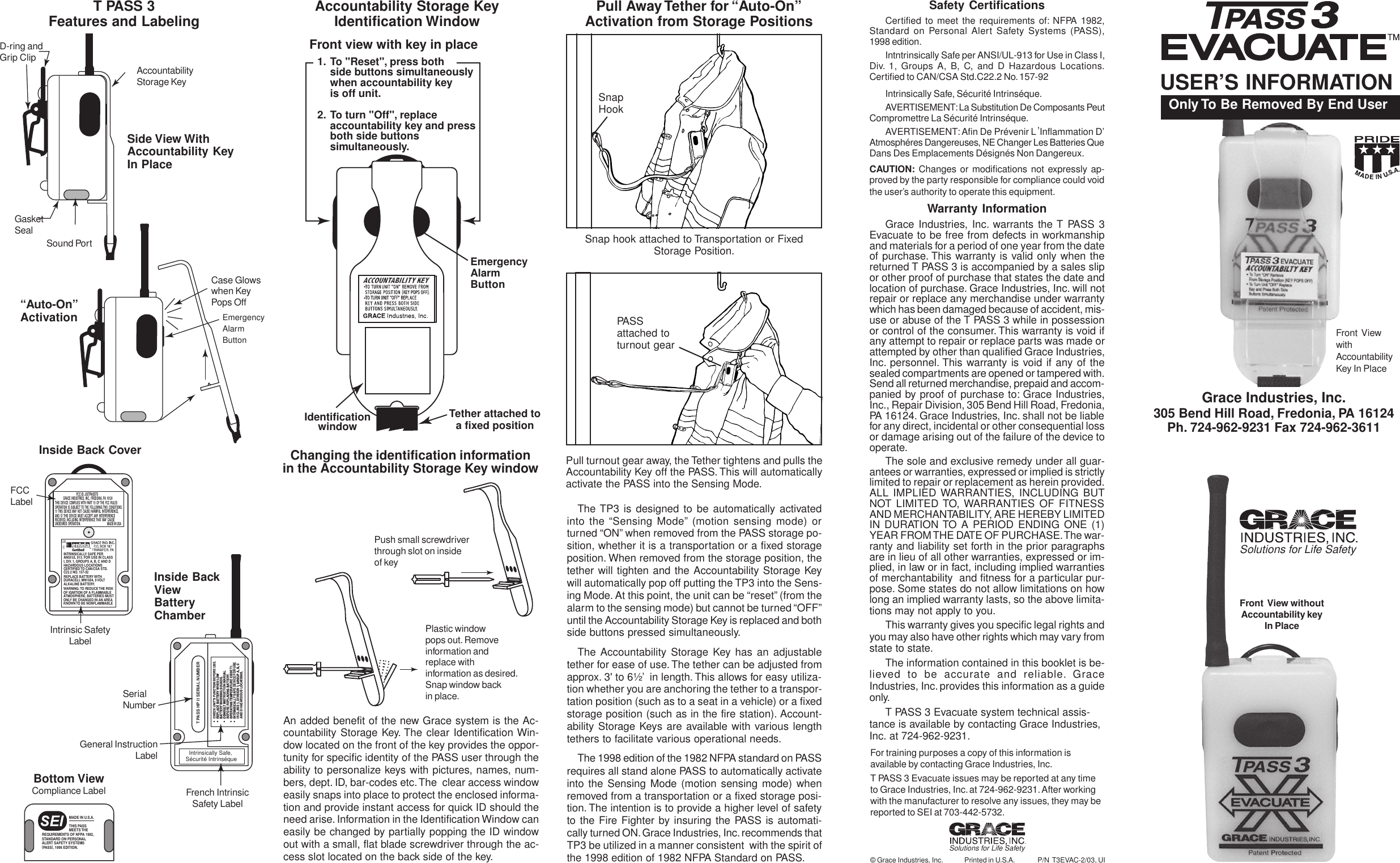 Grace Industries, Inc.305 Bend Hill Road, Fredonia, PA 16124Ph. 724-962-9231 Fax 724-962-3611Front  ViewwithAccountabilityKey In PlaceSafety CertificationsCertified to meet the requirements of: NFPA 1982,Standard on Personal Alert Safety Systems (PASS),1998 edition.Intntrinsically Safe per ANSI/UL-913 for Use in Class I,Div. 1, Groups A, B, C, and D Hazardous Locations.Certified to CAN/CSA Std.C22.2 No. 157-92Intrinsically Safe, Sécurité Intrinséque.AVERTISEMENT: La Substitution De Composants PeutCompromettre La Sécurité Intrinséque.AVERTISEMENT: Afin De Prévenir L ,Inflammation D’Atmosphéres Dangereuses, NE Changer Les Batteries QueDans Des Emplacements Désignés Non Dangereux.CAUTION: Changes or modifications not expressly ap-proved by the party responsible for compliance could voidthe user’s authority to operate this equipment.Warranty InformationGrace Industries, Inc. warrants the T PASS 3Evacuate to be free from defects in workmanshipand materials for a period of one year from the dateof purchase. This warranty is valid only when thereturned T PASS 3 is accompanied by a sales slipor other proof of purchase that states the date andlocation of purchase. Grace Industries, Inc. will notrepair or replace any merchandise under warrantywhich has been damaged because of accident, mis-use or abuse of the T PASS 3 while in possessionor control of the consumer. This warranty is void ifany attempt to repair or replace parts was made orattempted by other than qualified Grace Industries,Inc. personnel. This warranty is void if any of thesealed compartments are opened or tampered with.Send all returned merchandise, prepaid and accom-panied by proof of purchase to: Grace Industries,Inc., Repair Division, 305 Bend Hill Road, Fredonia,PA 16124. Grace Industries, Inc. shall not be liablefor any direct, incidental or other consequential lossor damage arising out of the failure of the device tooperate.The sole and exclusive remedy under all guar-antees or warranties, expressed or implied is strictlylimited to repair or replacement as herein provided.ALL IMPLIED WARRANTIES, INCLUDING BUTNOT LIMITED TO, WARRANTIES OF FITNESSAND MERCHANTABILITY, ARE HEREBY LIMITEDIN DURATION TO A PERIOD ENDING ONE (1)YEAR FROM THE DATE OF PURCHASE. The war-ranty and liability set forth in the prior paragraphsare in lieu of all other warranties, expressed or im-plied, in law or in fact, including implied warrantiesof merchantability  and fitness for a particular pur-pose. Some states do not allow limitations on howlong an implied warranty lasts, so the above limita-tions may not apply to you.This warranty gives you specific legal rights andyou may also have other rights which may vary fromstate to state.The information contained in this booklet is be-lieved to be accurate and reliable. GraceIndustries, Inc. provides this information as a guideonly.T PASS 3 Evacuate system technical assis-tance is available by contacting Grace Industries,Inc. at 724-962-9231.The TP3 is designed to be automatically activatedinto the “Sensing Mode” (motion sensing mode) orturned “ON” when removed from the PASS storage po-sition, whether it is a transportation or a fixed storageposition. When removed from the storage position, thetether will tighten and the Accountability Storage Keywill automatically pop off putting the TP3 into the Sens-ing Mode. At this point, the unit can be “reset” (from thealarm to the sensing mode) but cannot be turned “OFF”until the Accountability Storage Key is replaced and bothside buttons pressed simultaneously.The Accountability Storage Key has an adjustabletether for ease of use. The tether can be adjusted fromapprox. 3&apos; to 6½’  in length. This allows for easy utiliza-tion whether you are anchoring the tether to a transpor-tation position (such as to a seat in a vehicle) or a fixedstorage position (such as in the fire station). Account-ability Storage Keys are available with various lengthtethers to facilitate various operational needs.The 1998 edition of the 1982 NFPA standard on PASSrequires all stand alone PASS to automatically activateinto the Sensing Mode (motion sensing mode) whenremoved from a transportation or a fixed storage posi-tion. The intention is to provide a higher level of safetyto the Fire Fighter by insuring the PASS is automati-cally turned ON. Grace Industries, Inc. recommends thatTP3 be utilized in a manner consistent  with the spirit ofthe 1998 edition of 1982 NFPA Standard on PASS.1. To &quot;Reset&quot;, press bothside buttons simultaneouslywhen accountability keyis off unit.2. To turn &quot;Off&quot;, replace accountability key and press both side buttons simultaneously.Front view with key in placeTO  TURN  UNIT  &quot;ON&quot;  REMOVEFROM STORAGE POSITION (KEY POPS OFF).TO TURN  UNIT  &quot;OFF&quot;  REPLACEKEY  AND  DEPRESS  BOTH  SIDEBUTTONS  SIMULTANEOUSLY.ACCOUNTABILITY KEYIdentificationwindow Tether attached toa fixed positionAn added benefit of the new Grace system is the Ac-countability Storage Key. The clear Identification Win-dow located on the front of the key provides the oppor-tunity for specific identity of the PASS user through theability to personalize keys with pictures, names, num-bers, dept. ID, bar-codes etc. The  clear access windoweasily snaps into place to protect the enclosed informa-tion and provide instant access for quick ID should theneed arise. Information in the Identification Window caneasily be changed by partially popping the ID windowout with a small, flat blade screwdriver through the ac-cess slot located on the back side of the key.Accountability Storage KeyIdentification Window Pull Away Tether for “Auto-On”Activation from Storage PositionsPlastic windowpops out. Removeinformation andreplace withinformation as desired.Snap window backin place.Snap hook attached to Transportation or FixedStorage Position.Pull turnout gear away, the Tether tightens and pulls theAccountability Key off the PASS. This will automaticallyactivate the PASS into the Sensing Mode.PASSattached toturnout gearSnapHookBottom compliance labelMADE IN U.S.A.THIS PASS MEETS THE REQUIREMENTS OF NFPA 1982, STANDARD ON PERSONALALERT SAFETY SYSTEMS(PASS), 1998 EDITION.Changing the identification informationin the Accountability Storage Key windowPush small screwdriverthrough slot on insideof keySolutions for Life Safety EmergencyAlarmButton“Auto-On”ActivationInside Back CoverFCCLabelIntrinsic SafetyLabelInside BackViewBatteryChamberSerialNumberGeneral InstructionLabelBottom ViewCompliance Label..AccountabilityStorage KeyD-ring andGrip ClipSide View WithAccountability KeyIn PlaceSound PortGasketSealT PASS 3Features and Labeling© Grace Industries, Inc. Printed in U.S.A. P/N  T3EVAC-2/03, UIUSER’S INFORMATION Only To Be Removed By End UserFront  View withoutAccountability keyIn PlaceFor training purposes a copy of this information isavailable by contacting Grace Industries, Inc.T PASS 3 Evacuate issues may be reported at any timeto Grace Industries, Inc. at 724-962-9231. After workingwith the manufacturer to resolve any issues, they may bereported to SEI at 703-442-5732.Solutions for Life Safety Case Glowswhen KeyPops OffT PASS HP II SERIAL NUMBERCHECK UNIT&apos;S FUNCTION BEFORE USE.CHECK UNIT&apos;S FUNCTION BEFORE USE.REPLACE BATTERY WHEN LOWHEN LOWBATTERY WARNING SOUNDS.ARNING SOUNDS.CONSULT INSTRUCTION MANUUCTION MANUALBEFORE REPLABEFORE REPLACING BATTERY.OPERATING TEMPERATURE CODE T1.INTRINSICALLY SAFE DEVICE FOR USEY SAFE DEVICE FOR USEIN CLASS 1,IN CLASS 1, DIVISION 1, DIVISION 1, GROUP A, B, CAND D HAZARDOUS LOCAAND D HAZARDOUS LOCATIONS.Intrinsically Safe, Sécurité IntrinséqueFrench IntrinsicSafety LabelEmergencyAlarmButtonFCC ID: J5XTPASSTX  GRACE INDUSTRIES, INC., FREDONIA, PA 16124THIS DEVICE COMPLIES WITH PART 15 OF THE FCC RULESOPERATION IS SUBJECT TO THE FOLLOWING TWO CONDITIONS:(1) THIS DEVICE MAY NOT CAUSE HARMFUL INTERFERENCE,AND (2) THIS DEVICE MUST ACCEPT ANY INTERFERENCE RECEIVED, INCLUDING INTERFERENCE THAT MAY CAUSEUNDESIRED OPERATION.MADE IN USAREPLACE BATTERY WITH DURACELL MN1604, 9 VOLT ALKALINE BATTERY.WARNING: TO  REDUCE THE RISK OF IGNITION OF A FLAMMABLE ATMOSPHERE, BATTERIES MUST ONLY BE CHANGED IN AN AREAKNOWN TO BE NONFLAMMABLEINTRINSICALLY SAFE PER ANSI/UL 913. FOR USE IN CLASS I, DIV. 1, GROUPS A, B, C AND D HAZARDOUS LOCATIONSCERTIFIED TO CAN/CSA STD. C22.2 NO. 157-92USC