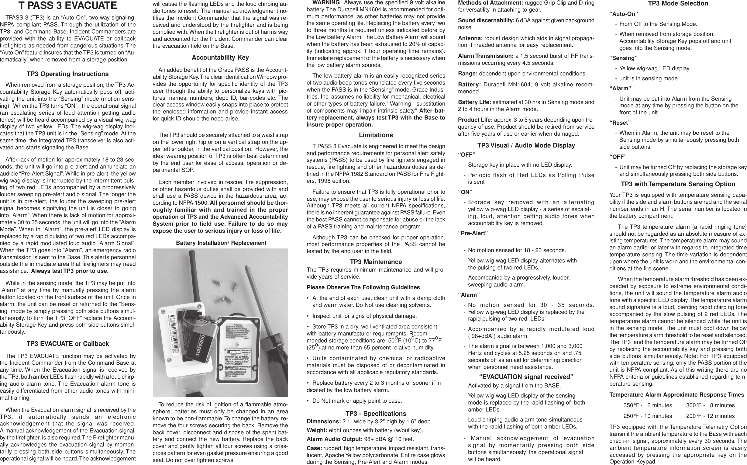 T PASS 3 EVACUATETPASS 3 (TP3) is an “Auto On”, two-way signaling,NFPA compliant PASS. Through the utilization of theTP3  and Command Base, Incident Commanders areprovided with the ability to EVACUATE or callbackfirefighters as needed from dangerous situations. The“Auto On” feature insures that the TP3 is turned on “Au-tomatically” when removed from a storage position.TP3 Operating InstructionsWhen removed from a storage position, the TP3 Ac-countability Storage Key automatically pops off, acti-vating the unit into the “Sensing” mode (motion sens-ing).  When the TP3 turns “ON”,  the operational signal(an escalating series of loud attention getting audiotones) will be heard accompanied by a visual wig-wagdisplay of two yellow LEDs. The wig-wag display indi-cates that the TP3 unit is in the “Sensing” mode. At thesame time, the integrated TP3 transceiver is also acti-vated and starts signaling the Base.After lack of motion for approximately 18 to 23 sec-onds, the unit will go into pre-alert and annunciate anaudible “Pre-Alert Signal”. While in pre-alert, the yellowwig-wag display is interrupted by the intermittent puls-ing of two red LEDs accompanied by a progressivelylouder sweeping pre-alert audio signal. The longer theunit is in pre-alert, the louder the sweeping pre-alertsignal becomes signifying the unit is closer to goinginto “Alarm”. When there is lack of motion for approxi-mately 30 to 35 seconds, the unit will go into the “AlarmMode”. When in “Alarm”, the pre-alert LED display isreplaced by a rapid pulsing of two red LEDs accompa-nied by a rapid modulated loud audio “Alarm Signal”.When the TP3 goes into “Alarm”, an emergency radiotransmission is sent to the Base. This alerts personneloutside the immediate area that firefighters may needassistance.  Always test TP3 prior to use.While in the sensing mode, the TP3 may be put into“Alarm” at any time by manually pressing the alarmbutton located on the front surface of the unit. Once inalarm, the unit can be reset or returned to the “Sens-ing” mode by simply pressing both side buttons simul-taneously. To turn the TP3 “OFF” replace the Account-ability Storage Key and press both side buttons simul-taneously.TP3 EVACUATE or CallbackThe TP3 EVACUATE function may be activated bythe Incident Commander from the Command Base atany time. When the Evacuation signal is received bythe TP3, both amber LEDs flash rapidly with a loud chirp-ing audio alarm tone. The Evacuation alarm tone iseasily differentiated from other audio tones with mini-mal training.When the Evacuation alarm signal is received by theTP3, it automatically sends an electronicacknowledgement that the signal was received.A manual acknowledgement of the Evacuation signal,by the firefighter, is also required. The Firefighter manu-ally acknowledges the evacuation signal by momen-tarily pressing both side buttons simultaneously. Theoperational signal will be heard. The acknowledgementwill cause the flashing LEDs and the loud chirping au-dio tones to reset.  The manual acknowledgement no-tifies the Incident Commander that the signal was re-ceived and understood by the firefighter and is beingcomplied with. When the firefighter is out of harms wayand accounted for the Incident Commander can clearthe evacuation field on the Base.Accountability KeyAn added benefit of the Grace PASS is the Account-ability Storage Key. The clear Identification Window pro-vides the opportunity for specific identity of the TP3user through the ability to personalize keys with pic-tures, names, numbers, dept. ID, bar-codes etc. Theclear access window easily snaps into place to protectthe enclosed information and provide instant accessfor quick ID should the need arise.The TP3 should be securely attached to a waist strapon the lower right hip or on a vertical strap on the up-per left shoulder, in the vertical position.  However, theideal wearing position of TP3 is often best determinedby the end user for ease of access, operation or de-partmental SOP.Each member involved in rescue, fire suppression,or other hazardous duties shall be provided with andshall use a PASS device in the hazardous area, ac-cording to NFPA 1500. All personnel should be thor-oughly familiar with and trained in the properoperation of TP3 and the Advanced AccountabilitySystem prior to field use. Failure to do so mayexpose the user to serious injury or loss of life. Battery Installation/ ReplacementTo reduce the risk of ignition of a flammable atmo-sphere, batteries must only be changed in an areaknown to be non-flammable. To change the battery, re-move the four screws securing the back. Remove theback cover, disconnect and dispose of the spent bat-tery and connect the new battery. Replace the backcover and gently tighten all four screws using a criss-cross pattern for even gasket pressure ensuring a goodseal. Do not over tighten screws.WARNING  Always use the specified 9 volt alkalinebattery. The Duracell MN1604 is recommended for opti-mum performance, as other batteries may not providethe same operating life. Replacing the battery every twoto three months is required unless indicated before bythe Low Battery Alarm. The Low Battery Alarm will soundwhen the battery has been exhausted to 20% of capac-ity (indicating approx. 1 hour operating time remains).Immediate replacement of the battery is necessary whenthe low battery alarm sounds.The low battery alarm is an easily recognized seriesof two audio beep tones enunciated every five secondswhen the PASS is in the “Sensing” mode. Grace Indus-tries, Inc. assumes no liability for mechanical, electricalor other types of battery failure.“ Warning - substitutionof components may impair intrinsic safety.” After bat-tery replacement, always test TP3 with the Base toinsure proper operation.LimitationsT PASS 3 Evacuate is engineered to meet the designand performance requirements for personal alert safetysystems (PASS) to be used by fire fighters engaged inrescue, fire fighting and other hazardous duties as de-fined in the NFPA 1982 Standard on PASS for Fire Fight-ers, 1998 edition.Failure to ensure that TP3 is fully operational prior touse, may expose the user to serious injury or loss of life.Although TP3 meets all current NFPA specifications,there is no inherent guarantee against PASS failure. Eventhe best PASS cannot compensate for abuse or the lackof a PASS training and maintenance program.Although TP3 can be checked for proper operation,most performance properties of the PASS cannot betested by the end user in the field.TP3 MaintenanceThe TP3 requires minimum maintenance and will pro-vide years of service.Please Observe The Following Guidelines• At the end of each use, clean unit with a damp clothand warm water. Do Not use cleaning solvents.• Inspect unit for signs of physical damage.• Store TP3 in a dry, well ventilated area consistentwith battery manufacturer requirements. Recom-mended storage conditions are: 50oF (10oC) to 77oF(25o) at no more than 65 percent relative humidity.• Units contaminated by chemical or radioactivematerials must be disposed of or decontaminated inaccordance with all applicable regulatory standards.• Replace battery every 2 to 3 months or sooner if indicated by the low battery alarm.• Do Not mark or apply paint to case.TP3 - SpecificationsDimensions: 2.1&quot; wide by 3.2&quot; high by 1.6&quot; deep.Weight: eight ounces with battery (w/out key).Alarm Audio Output: 98+ dBA @ 10 feet.Case: rugged, high temperature, impact resistant, trans-lucent, Apache Yellow polycarbonate. Entire case glowsduring the Sensing, Pre-Alert and Alarm modes.Methods of Attachment: rugged Grip Clip and D-ringfor versatility in attaching to gear.Sound discernability: 6 dBA against given backgroundnoise.Antenna: robust design which aids in signal propaga-tion. Threaded antenna for easy replacement.Alarm Transmission: a 1.5 second burst of RF trans-missions occurring every 4.5 seconds.Range: dependent upon environmental conditions.Battery: Duracell MN1604, 9 volt alkaline recom-mended.Battery Life: estimated at 30 hrs in Sensing mode and2 to 4 hours in the Alarm mode.Product Life: approx. 3 to 5 years depending upon fre-quency of use. Product should be retired from serviceafter five years of use or earlier when damaged.TP3 Visual / Audio Mode Display“OFF”- Storage key in place with no LED display.- Periodic flash of Red LEDs as Polling Pulseis sent“ON”- Storage key removed with an alternatingyellow wig-wag LED display - a series of escalat-ing, loud, attention getting audio tones whenaccountability key is removed.“Pre-Alert”- No motion sensed for 18 - 23 seconds.- Yellow wig-wag LED display alternates withthe pulsing of two red LEDs.- Accompanied by a progressively, louder,sweeping audio alarm.“Alarm”- No motion sensed for 30 - 35 seconds.- Yellow wig-wag LED display is replaced by therapid pulsing of two red  LEDs.- Accompanied by a rapidly modulated loud( 98+dBA ) audio alarm.- The alarm signal is between 1,000 and 3,000Hertz and cycles at 5.25 seconds on and .75seconds off as an aid for determining directionwhen personnel need assistance.“EVACUATION signal received”- Activated by a signal from the BASE.- Yellow wig-wag LED display of the sensingmode is replaced by the rapid flashing of  bothamber LEDs.- Loud chirping audio alarm tone simultaneouswith the rapid flashing of both amber LEDs.- Manual acknowledgement of evacuationsignal by momentarily pressing both sidebuttons simultaneously, the operational signalwill be heard.TP3 Mode Selection“Auto-On”- From Off to the Sensing Mode.- When removed from storage position,Accountability Storage Key pops off and unitgoes into the Sensing mode.“Sensing”- Yellow wig-wag LED display- unit is in sensing mode.“Alarm”- Unit may be put into Alarm from the Sensingmode at any time by pressing the button on thefront of the unit.“Reset”- When in Alarm, the unit may be reset to theSensing mode by simultaneously pressing bothside buttons.“OFF”- Unit may be turned Off by replacing the storage keyand simultaneously pressing both side buttons.TP3 with Temperature Sensing OptionYour TP3 is equipped with temperature sensing capa-bility if the side and alarm buttons are red and the serialnumber ends in an H. The serial number is located inthe battery compartment.The TP3 temperature alarm (a rapid ringing tone)should not be regarded as an absolute measure of ex-isting temperatures. The temperature alarm may soundan alarm earlier or later with regards to integrated timetemperature sensing. The time variation is dependentupon where the unit is worn and the environmental con-ditions at the fire scene.When the temperature alarm threshold has been ex-ceeded by exposure to extreme environmental condi-tions, the unit will sound the temperature alarm audiotone with a specific LED display. The temperature alarmsound signature is a loud, piercing rapid chirping toneaccompanied by the slow pulsing of 2 red LEDs. Thetemperature alarm cannot be silenced while the unit isin the sensing mode. The unit must cool down belowthe temperature alarm threshold to be reset and silenced.The TP3  and the temperature alarm may be turned Offby replacing the accountability key and pressing bothside buttons simultaneously. Note: For TP3 equippedwith temperature sensing, only the PASS portion of theunit is NFPA compliant. As of this writing there are noNFPA criteria or guidelines established regarding tem-perature sensing.Temperature Alarm Approximate Response Times350°F -   6 minutes 300°F -   8 minutes250°F - 10 minutes 200°F - 12 minutesTP3 equipped with the Temperature Telemetry Optiontransmit the ambient temperature to the Base with eachcheck-in signal, approximately every 30 seconds. Theambient temperature information screen is easilyaccessed by pressing the appropriate key on theOperation Keypad.