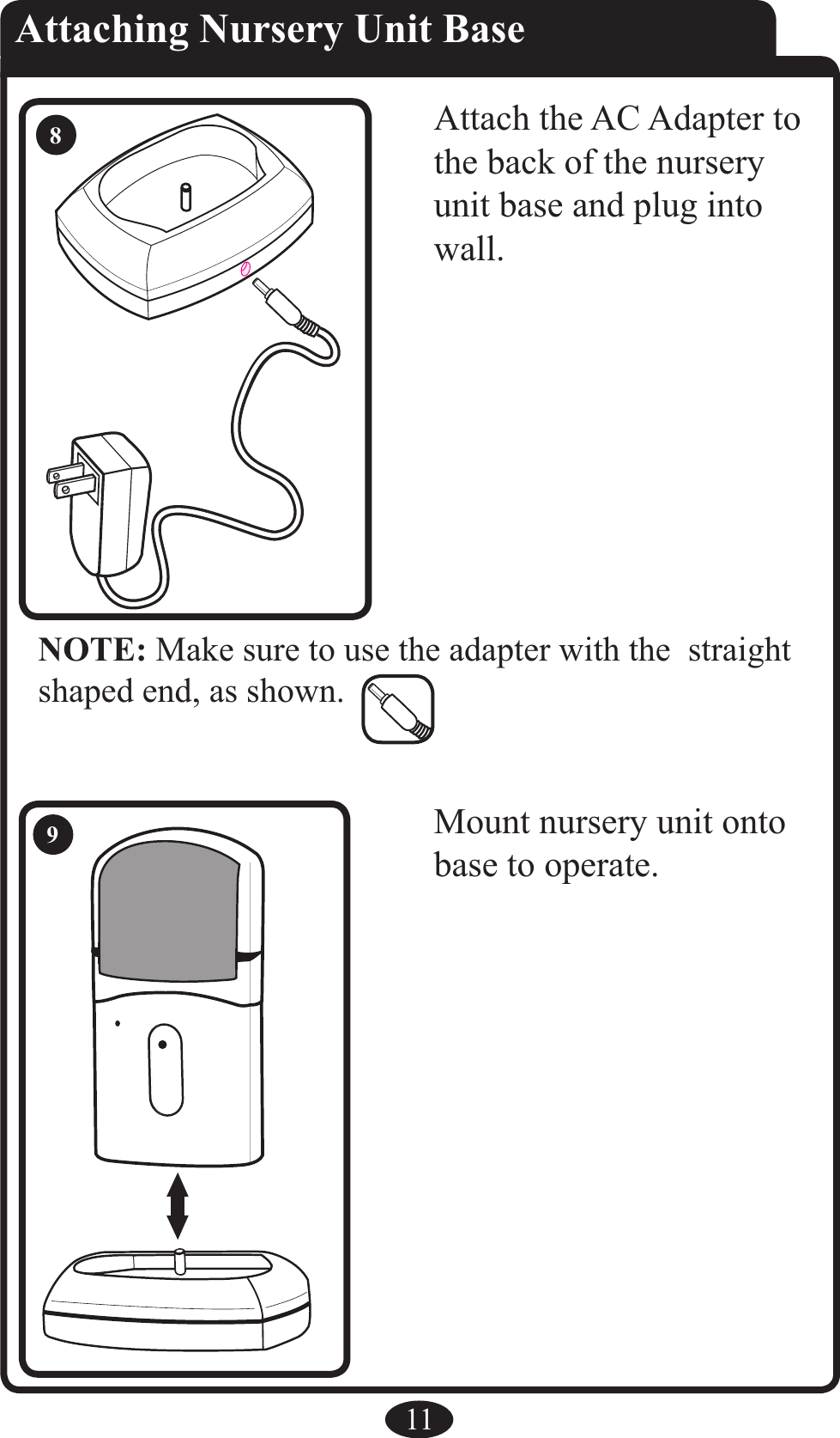 NOTE: Make sure to use the adapter with the  straight shaped end, as shown.11Attaching Nursery Unit BaseAttach the AC Adapter to the back of the nursery unit base and plug into wall.Mount nursery unit onto base to operate.89