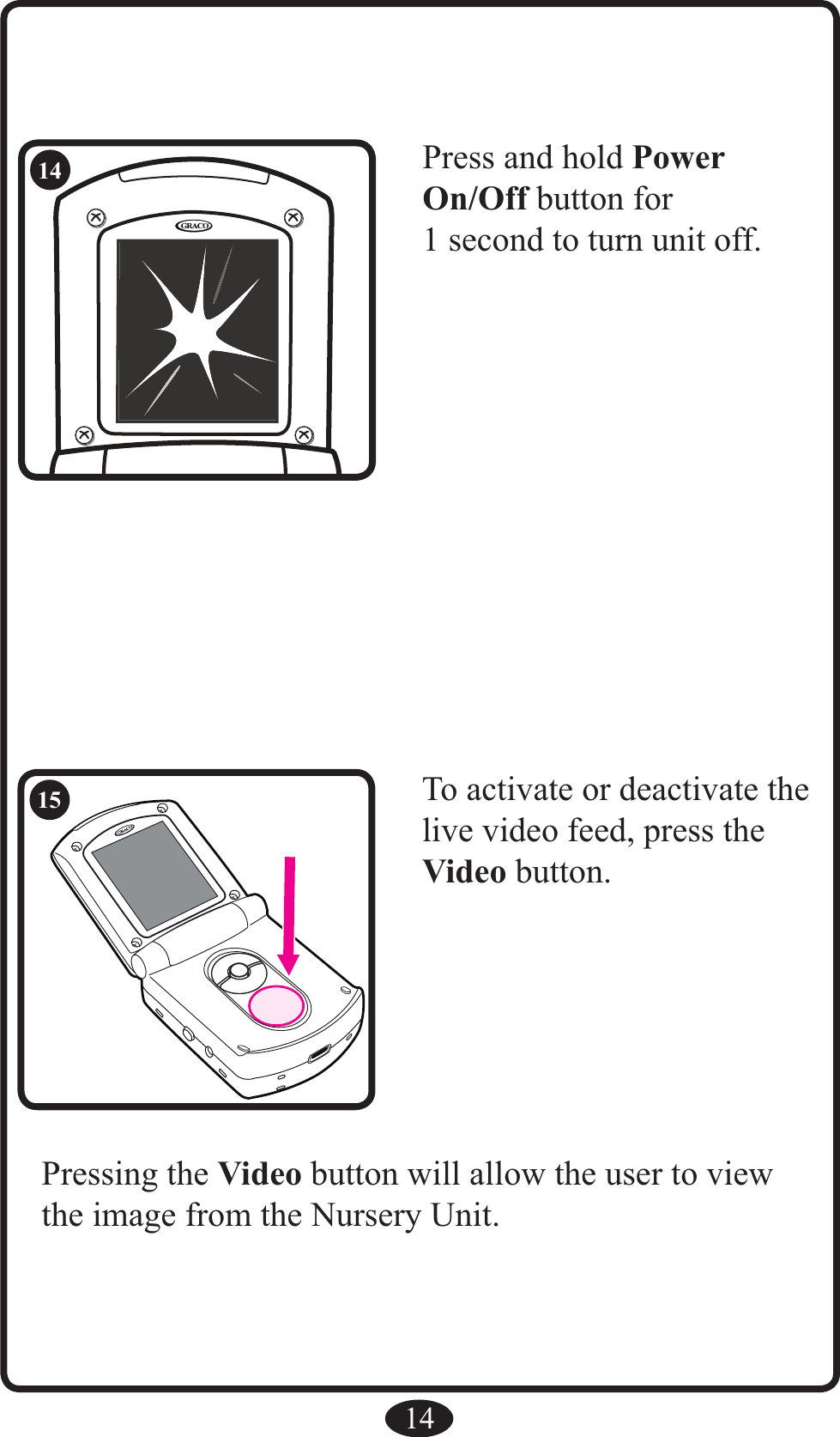 RRPress and hold Power On/Off button for 1 second to turn unit off.14To activate or deactivate the live video feed, press the Video button.Pressing the Video button will allow the user to view the image from the Nursery Unit.1415