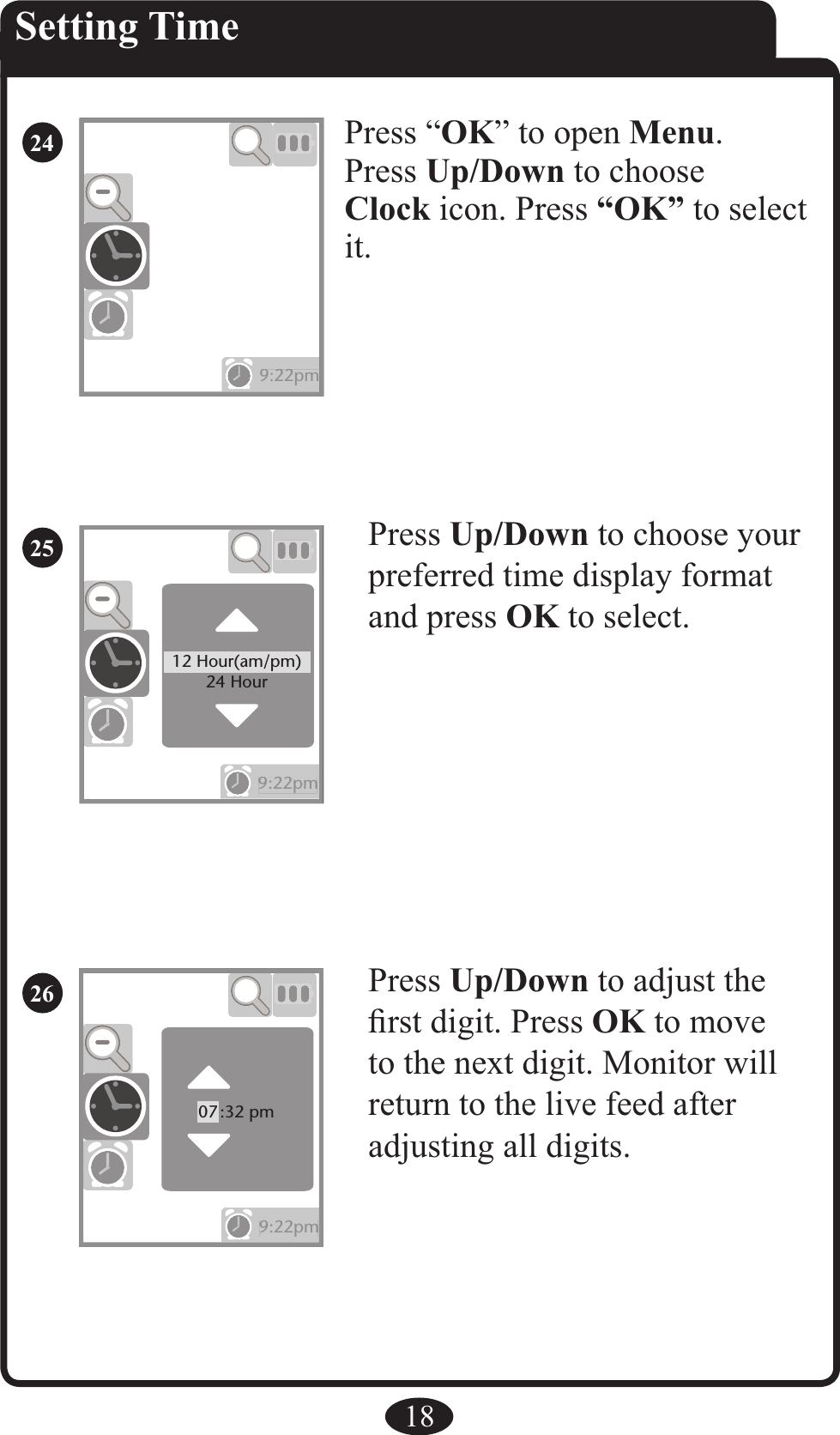 9:22pm9:22pm9:22pm9:22pm12 Hour(am/pm)24 HourPress Up/Down to choose your preferred time display format and press OK to select.Press Up/Down to adjust the ﬁrst digit. Press OK to move to the next digit. Monitor will return to the live feed after adjusting all digits. 18Press “OK” to open Menu.Press Up/Down to chooseClock icon. Press “OK” to select it.Setting Time269:22pm9:22pm07:32 pm2524