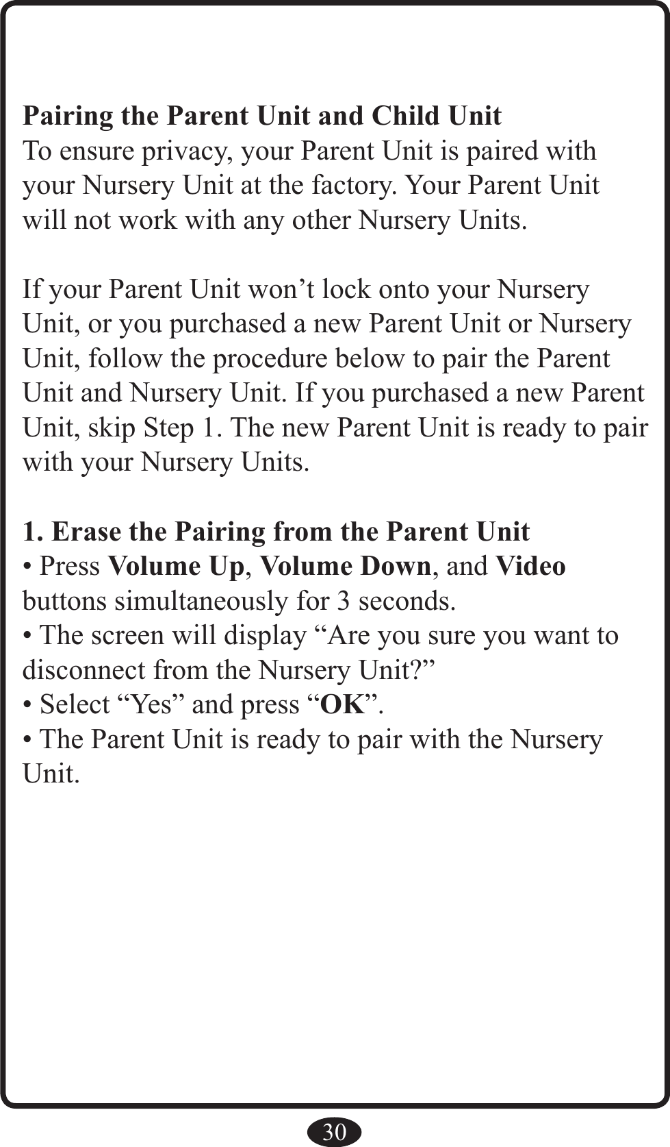 30Pairing the Parent Unit and Child UnitTo ensure privacy, your Parent Unit is paired with your Nursery Unit at the factory. Your Parent Unit will not work with any other Nursery Units.If your Parent Unit won’t lock onto your Nursery Unit, or you purchased a new Parent Unit or Nursery Unit, follow the procedure below to pair the Parent Unit and Nursery Unit. If you purchased a new Parent Unit, skip Step 1. The new Parent Unit is ready to pair with your Nursery Units.1. Erase the Pairing from the Parent Unit• Press Volume Up, Volume Down, and Video  buttons simultaneously for 3 seconds.• The screen will display “Are you sure you want to disconnect from the Nursery Unit?”• Select “Yes” and press “OK”.• The Parent Unit is ready to pair with the Nursery Unit.