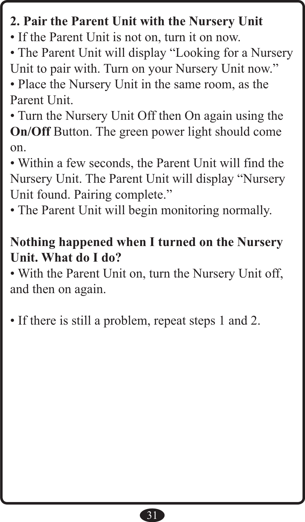 312. Pair the Parent Unit with the Nursery Unit• If the Parent Unit is not on, turn it on now.• The Parent Unit will display “Looking for a Nursery Unit to pair with. Turn on your Nursery Unit now.”• Place the Nursery Unit in the same room, as the  Parent Unit.• Turn the Nursery Unit Off then On again using the On/Off Button. The green power light should come on.• Within a few seconds, the Parent Unit will find the Nursery Unit. The Parent Unit will display “Nursery Unit found. Pairing complete.”• The Parent Unit will begin monitoring normally.Nothing happened when I turned on the Nursery Unit. What do I do?• With the Parent Unit on, turn the Nursery Unit off, and then on again.• If there is still a problem, repeat steps 1 and 2.