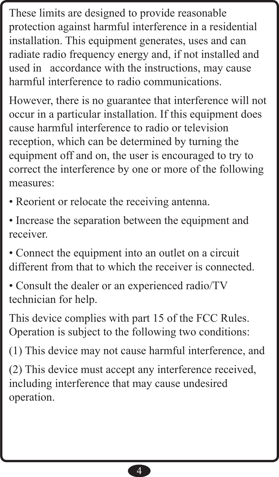 4These limits are designed to provide reasonable  protection against harmful interference in a residential installation. This equipment generates, uses and can radiate radio frequency energy and, if not installed and used in  accordance with the instructions, may cause harmful interference to radio communications.However, there is no guarantee that interference will not occur in a particular installation. If this equipment does cause harmful interference to radio or television reception, which can be determined by turning the equipment off and on, the user is encouraged to try to correct the interference by one or more of the following measures:• Reorient or relocate the receiving antenna.• Increase the separation between the equipment and receiver.• Connect the equipment into an outlet on a circuit different from that to which the receiver is connected.• Consult the dealer or an experienced radio/TV technician for help.This device complies with part 15 of the FCC Rules.Operation is subject to the following two conditions:(1) This device may not cause harmful interference, and (2) This device must accept any interference received, including interference that may cause undesired operation.
