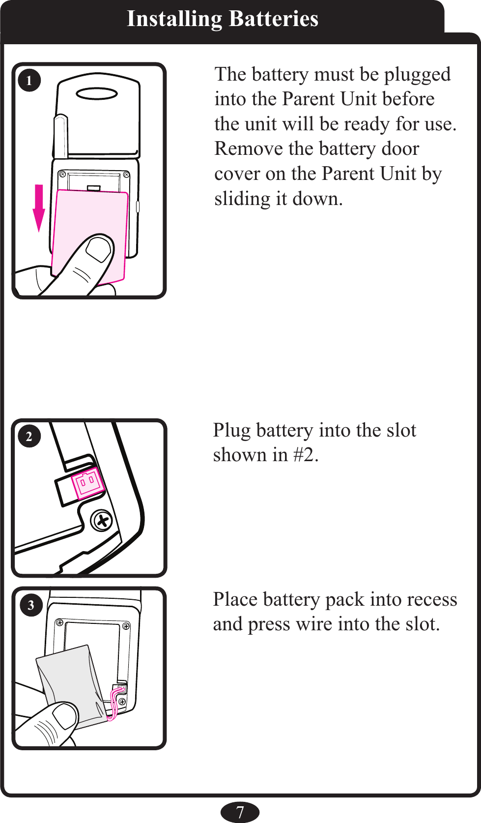              7Installing BatteriesThe battery must be plugged into the Parent Unit before the unit will be ready for use. Remove the battery door cover on the Parent Unit by sliding it down.Place battery pack into recess and press wire into the slot.Plug battery into the slot shown in #2. 123