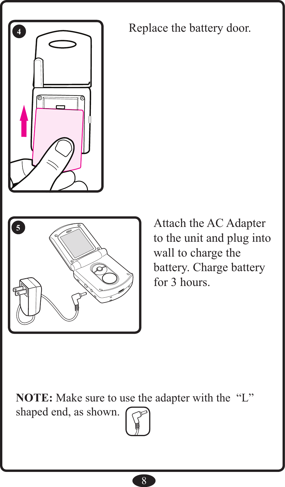 8Replace the battery door.4RAttach the AC Adapter to the unit and plug into wall to charge thebattery. Charge battery for 3 hours.5NOTE: Make sure to use the adapter with the  “L” shaped end, as shown.