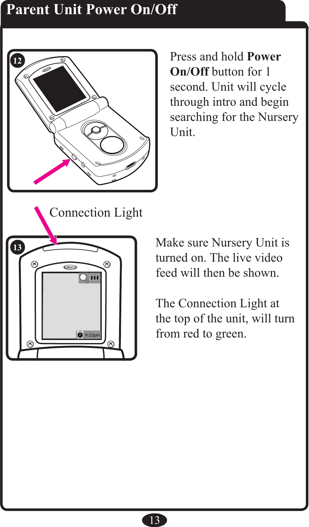 RR9:22pm13Parent Unit Power On/OffPress and hold Power On/Off button for 1 second. Unit will cycle through intro and begin searching for the Nursery Unit.Make sure Nursery Unit is turned on. The live video feed will then be shown.The Connection Light at the top of the unit, will turn from red to green.Connection Light1213