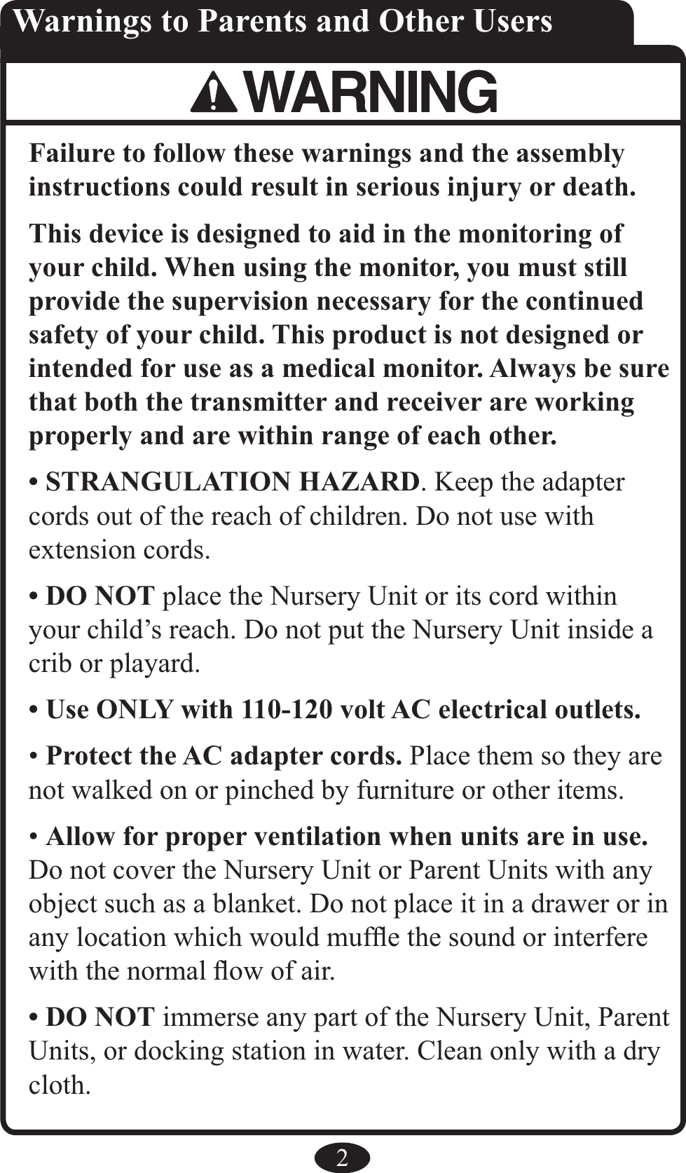 2Failure to follow these warnings and the assembly instructions could result in serious injury or death.This device is designed to aid in the monitoring of your child. When using the monitor, you must still provide the supervision necessary for the continued safety of your child. This product is not designed or intended for use as a medical monitor. Always be sure that both the transmitter and receiver are working properly and are within range of each other.• STRANGULATION HAZARD. Keep the adapter cords out of the reach of children. Do not use with extension cords. • DO NOT place the Nursery Unit or its cord within your child’s reach. Do not put the Nursery Unit inside a crib or playard. • Use ONLY with 110-120 volt AC electrical outlets. • Protect the AC adapter cords. Place them so they are not walked on or pinched by furniture or other items. • Allow for proper ventilation when units are in use. Do not cover the Nursery Unit or Parent Units with any object such as a blanket. Do not place it in a drawer or in any location which would mufﬂe the sound or interfere with the normal ﬂow of air. • DO NOT immerse any part of the Nursery Unit, Parent Units, or docking station in water. Clean only with a dry cloth. Warnings to Parents and Other Users