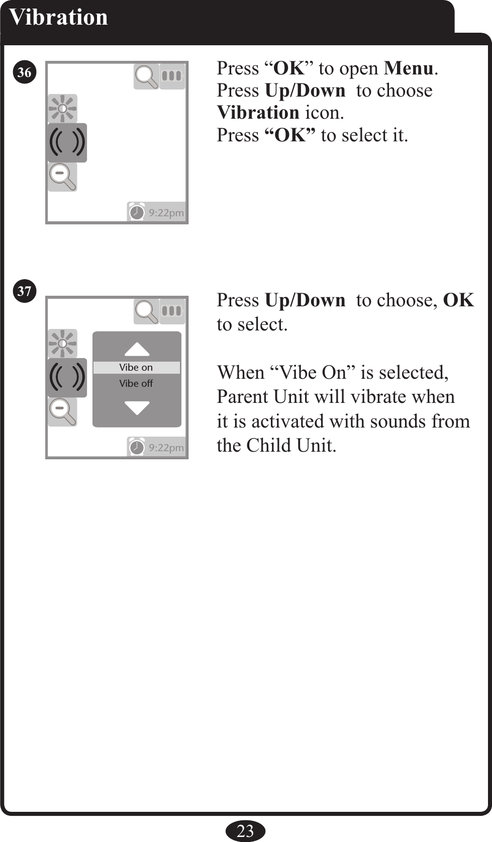 23VibrationPress Up/Down  to choose, OK to select.When “Vibe On” is selected, Parent Unit will vibrate when it is activated with sounds from the Child Unit. Press “OK” to open Menu.Press Up/Down  to chooseVibration icon. Press “OK” to select it.9:22pm9:22pm9:22pm9:22pmVibe onVibe off3637