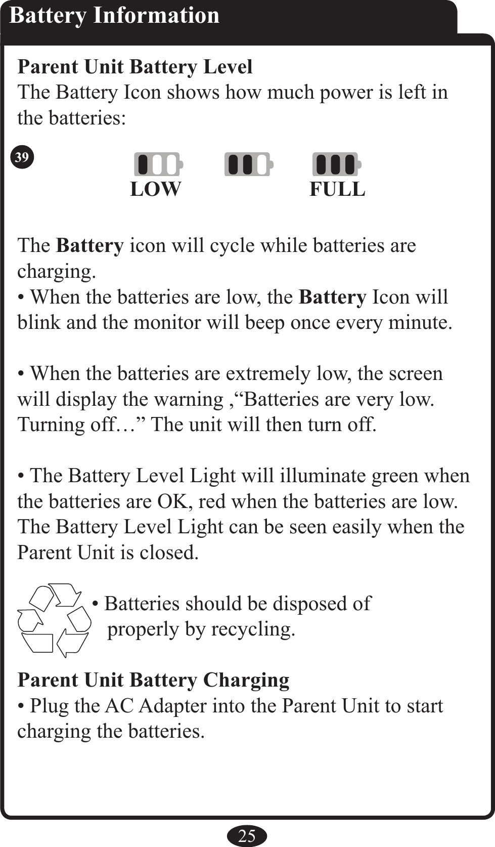 25Battery InformationParent Unit Battery LevelThe Battery Icon shows how much power is left in the batteries:The Battery icon will cycle while batteries arecharging.• When the batteries are low, the Battery Icon will blink and the monitor will beep once every minute.• When the batteries are extremely low, the screen will display the warning ,“Batteries are very low. Turning off…” The unit will then turn off.• The Battery Level Light will illuminate green when the batteries are OK, red when the batteries are low. The Battery Level Light can be seen easily when the Parent Unit is closed.• Batteries should be disposed of    properly by recycling.Parent Unit Battery Charging• Plug the AC Adapter into the Parent Unit to start charging the batteries.LOW FULL39