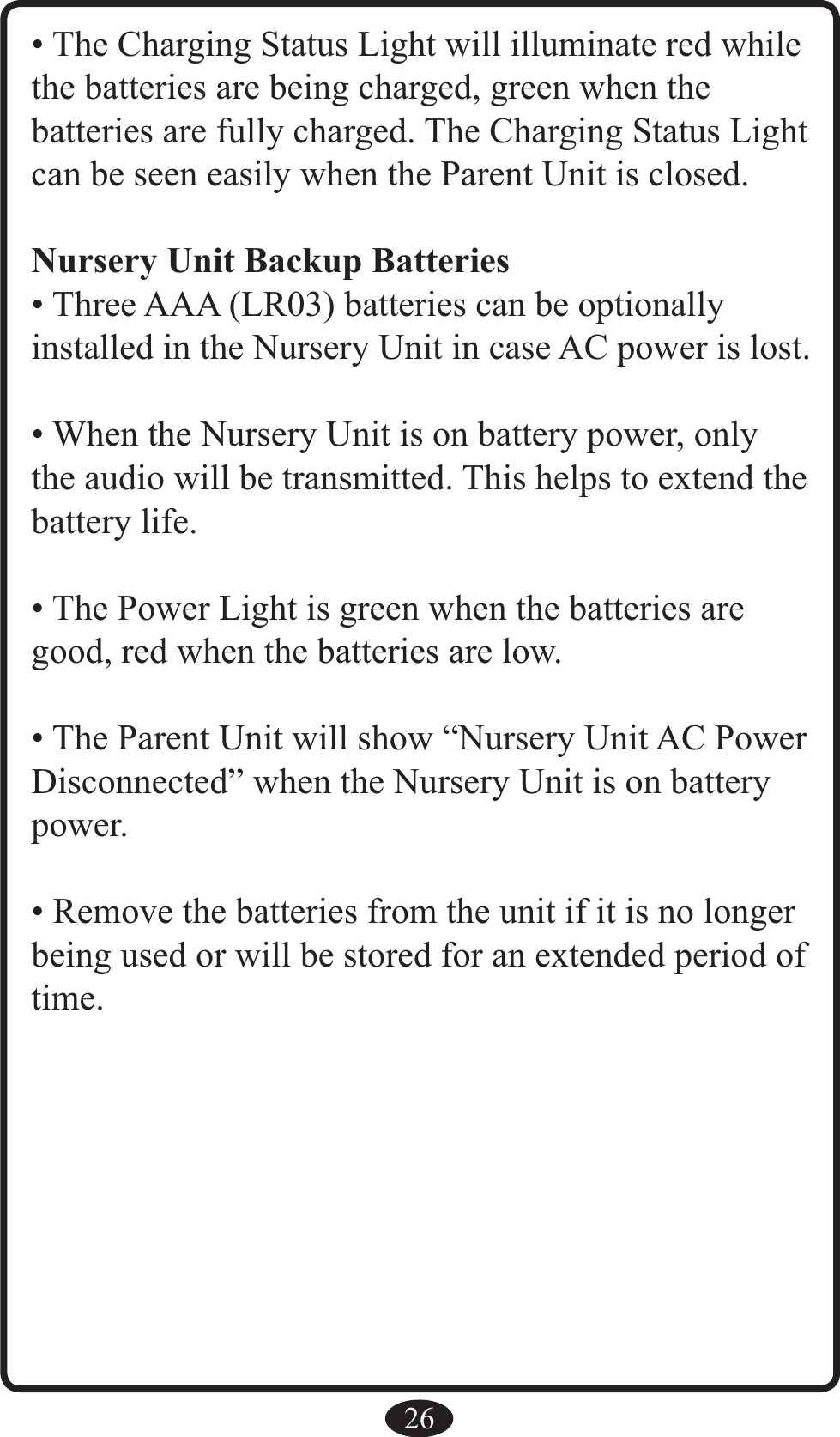 26• The Charging Status Light will illuminate red while the batteries are being charged, green when the  batteries are fully charged. The Charging Status Light can be seen easily when the Parent Unit is closed.Nursery Unit Backup Batteries• Three AAA (LR03) batteries can be optionally  installed in the Nursery Unit in case AC power is lost.• When the Nursery Unit is on battery power, only the audio will be transmitted. This helps to extend the battery life.• The Power Light is green when the batteries are good, red when the batteries are low.• The Parent Unit will show “Nursery Unit AC Power Disconnected” when the Nursery Unit is on battery power.• Remove the batteries from the unit if it is no longer being used or will be stored for an extended period of time.