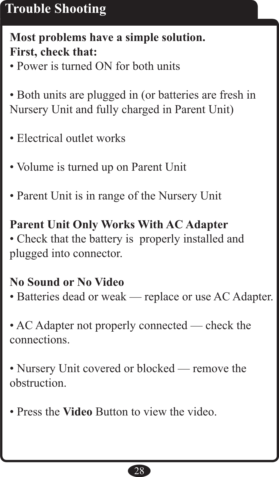 28Trouble ShootingMost problems have a simple solution.First, check that:• Power is turned ON for both units• Both units are plugged in (or batteries are fresh in Nursery Unit and fully charged in Parent Unit)• Electrical outlet works• Volume is turned up on Parent Unit• Parent Unit is in range of the Nursery UnitParent Unit Only Works With AC Adapter• Check that the battery is  properly installed and plugged into connector.No Sound or No Video• Batteries dead or weak — replace or use AC Adapter.• AC Adapter not properly connected — check the  connections.• Nursery Unit covered or blocked — remove the obstruction.• Press the Video Button to view the video. 
