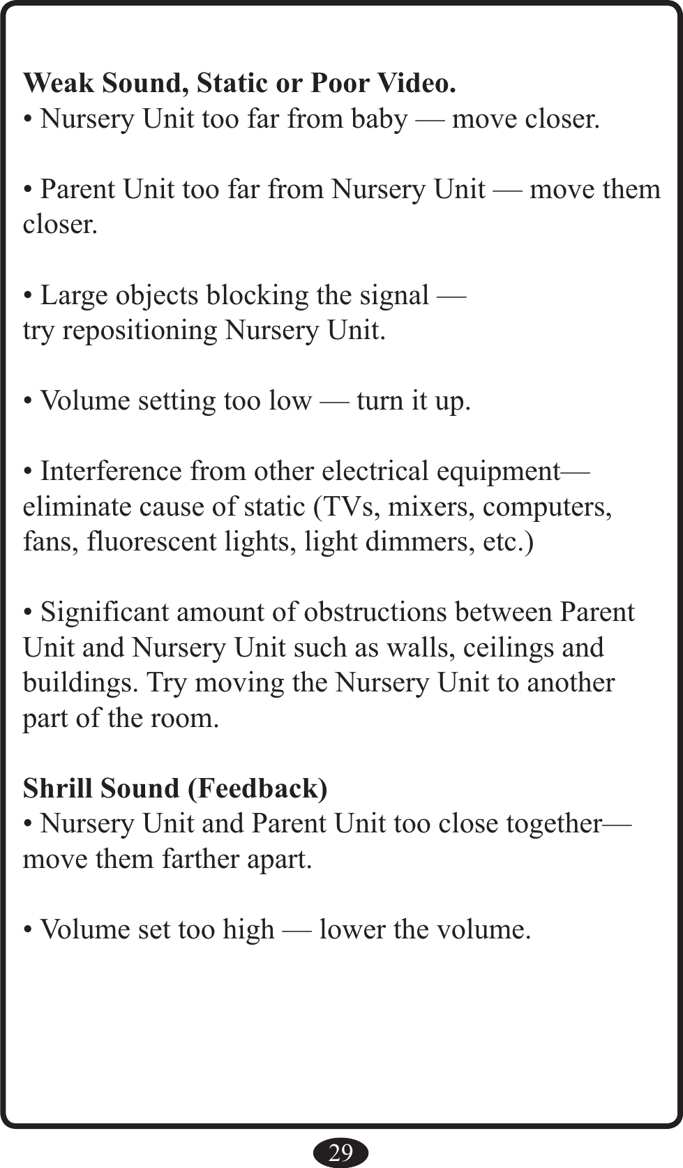 29Weak Sound, Static or Poor Video.• Nursery Unit too far from baby — move closer.• Parent Unit too far from Nursery Unit — move them closer.• Large objects blocking the signal —try repositioning Nursery Unit.• Volume setting too low — turn it up.• Interference from other electrical equipment— eliminate cause of static (TVs, mixers, computers, fans, fluorescent lights, light dimmers, etc.)• Significant amount of obstructions between Parent Unit and Nursery Unit such as walls, ceilings andbuildings. Try moving the Nursery Unit to another part of the room.Shrill Sound (Feedback)• Nursery Unit and Parent Unit too close together— move them farther apart.• Volume set too high — lower the volume.