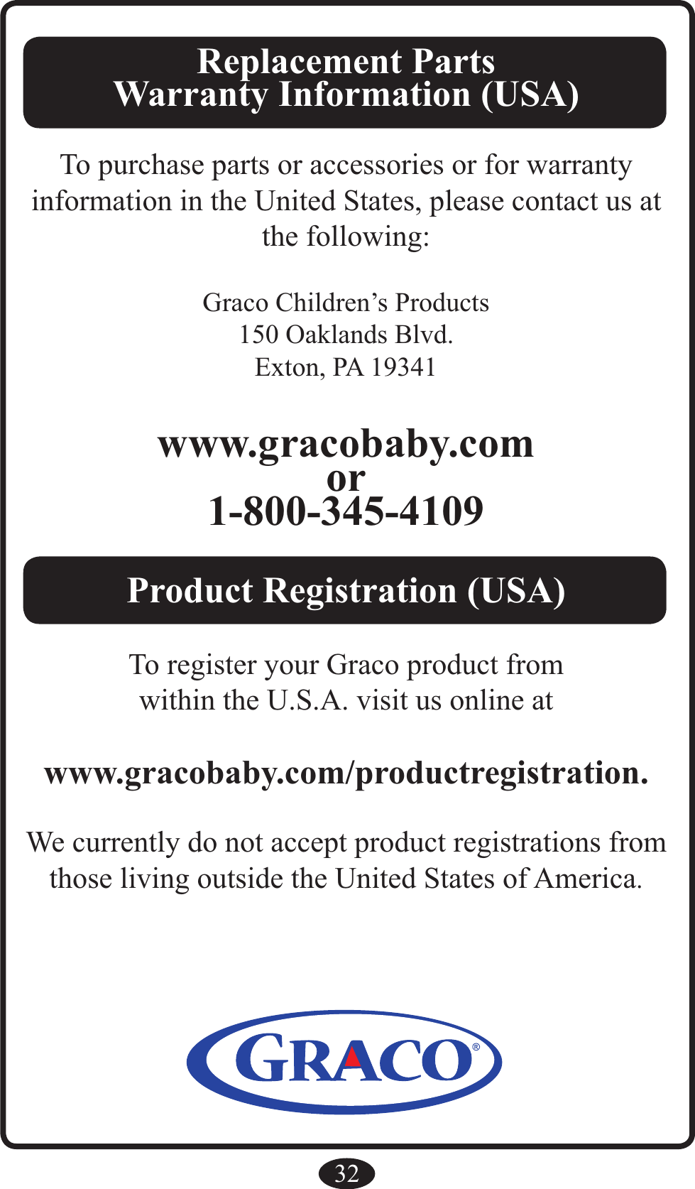 32Replacement PartsWarranty Information (USA) To purchase parts or accessories or for warranty information in the United States, please contact us at the following:Graco Children’s Products150 Oaklands Blvd.Exton, PA 19341www.gracobaby.comor1-800-345-4109Product Registration (USA)To register your Graco product fromwithin the U.S.A. visit us online atwww.gracobaby.com/productregistration.We currently do not accept product registrations fromthose living outside the United States of America.