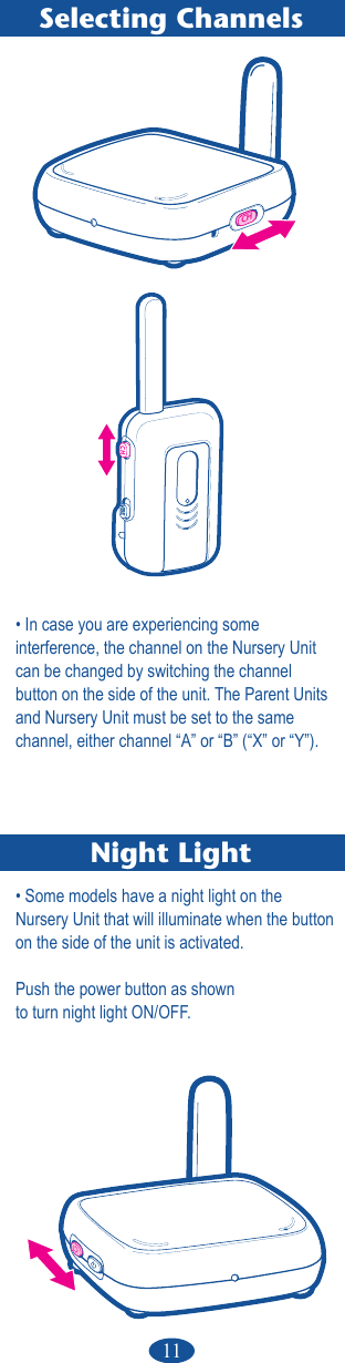 11Selecting ChannelsNight LightCH• In case you are experiencing some   interference, the channel on the Nursery Unit can be changed by switching the channel  button on the side of the unit. The Parent Units and Nursery Unit must be set to the same channel, either channel “A” or “B” (“X” or “Y”).• Some models have a night light on the  Nursery Unit that will illuminate when the button on the side of the unit is activated.Push the power button as shownto turn night light ON/OFF.CHVIBE