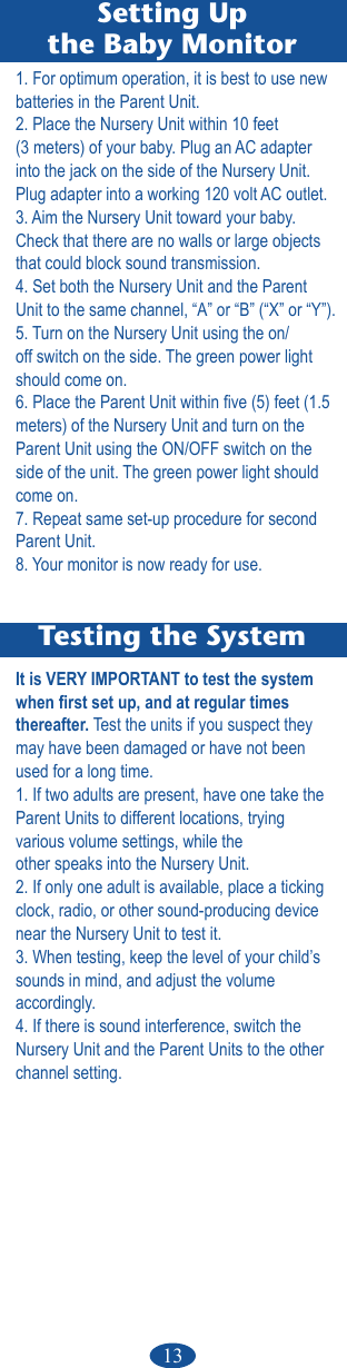 13Testing the SystemIt is VERY IMPORTANT to test the system when rst set up, and at regular times thereafter. Test the units if you suspect they may have been damaged or have not been used for a long time.1. If two adults are present, have one take the Parent Units to different locations, trying  various volume settings, while theother speaks into the Nursery Unit.2. If only one adult is available, place a ticking clock, radio, or other sound-producing device near the Nursery Unit to test it.3. When testing, keep the level of your child’s sounds in mind, and adjust the volume  accordingly.4. If there is sound interference, switch the Nursery Unit and the Parent Units to the other channel setting.Setting Upthe Baby Monitor1. For optimum operation, it is best to use new batteries in the Parent Unit.2. Place the Nursery Unit within 10 feet  (3 meters) of your baby. Plug an AC adapter into the jack on the side of the Nursery Unit. Plug adapter into a working 120 volt AC outlet.3. Aim the Nursery Unit toward your baby. Check that there are no walls or large objects that could block sound transmission.4. Set both the Nursery Unit and the Parent Unit to the same channel, “A” or “B” (“X” or “Y”).5. Turn on the Nursery Unit using the on/off switch on the side. The green power light should come on.6. Place the Parent Unit within ve (5) feet (1.5 meters) of the Nursery Unit and turn on the  Parent Unit using the ON/OFF switch on the side of the unit. The green power light should come on.7. Repeat same set-up procedure for second Parent Unit.8. Your monitor is now ready for use.