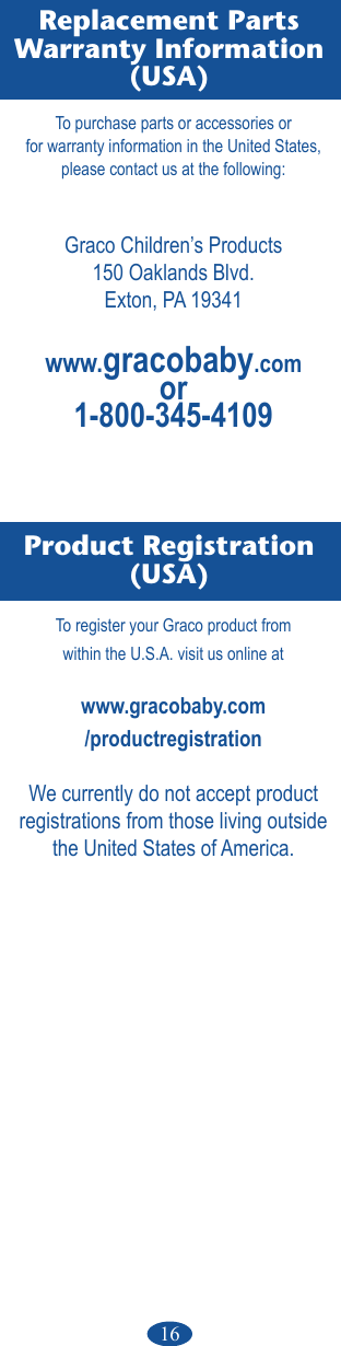 16Replacement PartsWarranty Information(USA) Product Registration(USA)To purchase parts or accessories orfor warranty information in the United States,please contact us at the following:Graco Children’s Products150 Oaklands Blvd.Exton, PA 19341www.gracobaby.comor1-800-345-4109To register your Graco product fromwithin the U.S.A. visit us online atwww.gracobaby.com/productregistrationWe currently do not accept product registrations from those living outside the United States of America.