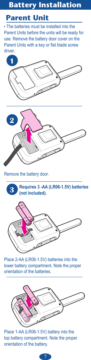7Place 2-AA (LR06-1.5V) batteries into the lower battery compartment. Note the proper  orientation of the batteries.Battery InstallationParent Unit123• The batteries must be installed into the  Parent Units before the units will be ready for  use. Remove the battery door cover on theParent Units with a key or at blade screw driver. Remove the battery door.Requires 3 -AA (LR06-1.5V) batteries (not included).Place 1-AA (LR06-1.5V) battery into the top battery compartment. Note the proper  orientation of the battery.