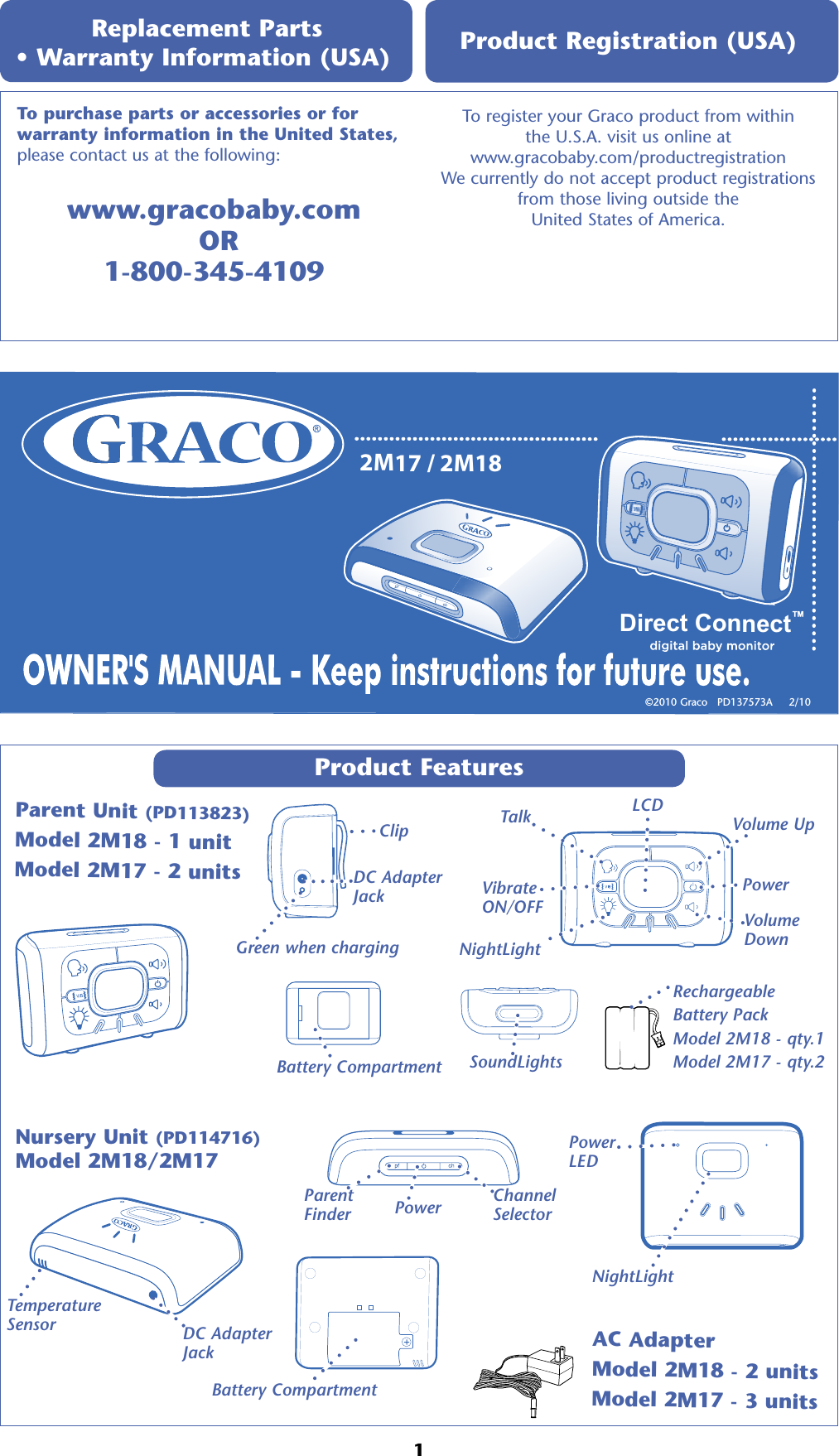 2M17 / 2M18Direct Connect™Product Features Parent Unit (PD113823)Model 2M18 - 1 unitModel 2M17 - 2 units Replacement Parts  • Warranty Information (USA) www.gracobaby.com   OR1-800-345-4109To register your Graco product from within  the U.S.A. visit us online at  www.gracobaby.com/productregistration  We currently do not accept product registrations  from those living outside the  United States of America. Product Registration (USA) To purchase parts or accessories or for  warranty information in the United States, please contact us at the following:©2010 Graco   PD137573A     2/10 Nursery Unit (PD114716)Model 2M18/2M17ClipDC Adapter  JackGreen when chargingSoundLightsBattery Compartment1LCDVolume Up Volume  Down Power TalkNightLightVibrate ON/OFFAC AdapterModel 2M18 - 2 unitsModel 2M17 - 3 unitsDC Adapter  JackBattery CompartmentPower Parent FinderChannel SelectorNightLightRechargeableBattery PackModel 2M18 - qty.1 Model 2M17 - qty.2 Temperature SensorPower  LED