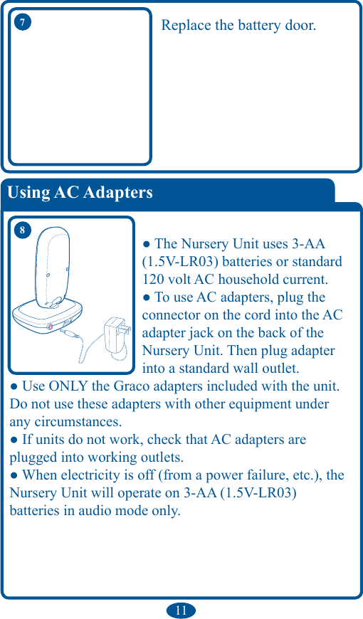 11Replace the battery door.● The Nursery Unit uses 3-AA (1.5V-LR03) batteries or standard 120 volt AC household current. ● To use AC adapters, plug the connector on the cord into the AC adapter jack on the back of the Nursery Unit. Then plug adapter into a standard wall outlet. ● Use ONLY the Graco adapters included with the unit. Do not use these adapters with other equipment under any circumstances. ● If units do not work, check that AC adapters are plugged into working outlets. ● When electricity is off (from a power failure, etc.), the Nursery Unit will operate on 3-AA (1.5V-LR03)  batteries in audio mode only. 87Using AC Adapters