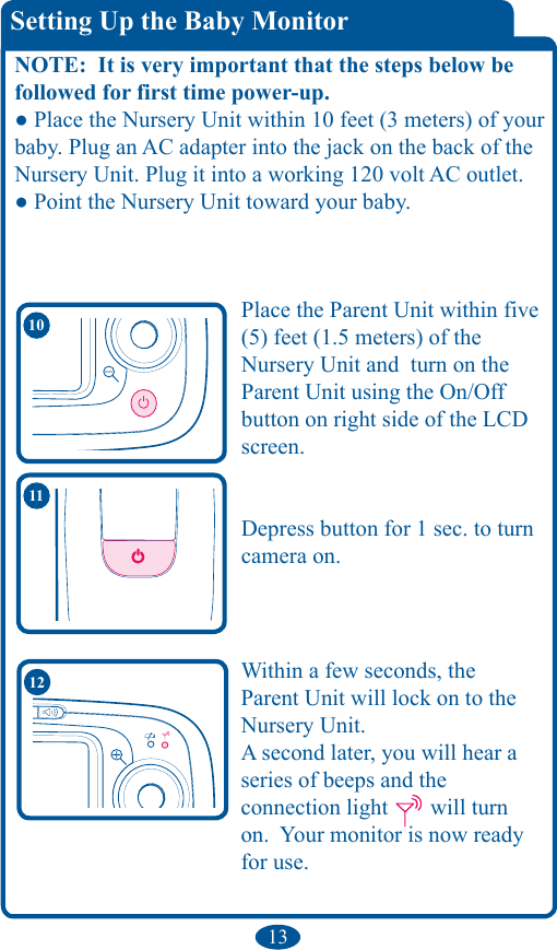 13Within a few seconds, the Parent Unit will lock on to the Nursery Unit.   A second later, you will hear a series of beeps and the  connection light   will turn on.  Your monitor is now ready for use.  12Setting Up the Baby MonitorNOTE:  It is very important that the steps below be followed for first time power-up.● Place the Nursery Unit within 10 feet (3 meters) of your baby. Plug an AC adapter into the jack on the back of the Nursery Unit. Plug it into a working 120 volt AC outlet.● Point the Nursery Unit toward your baby.11Place the Parent Unit within five (5) feet (1.5 meters) of the  Nursery Unit and  turn on the Parent Unit using the On/Off button on right side of the LCD screen.  Depress button for 1 sec. to turn camera on.10