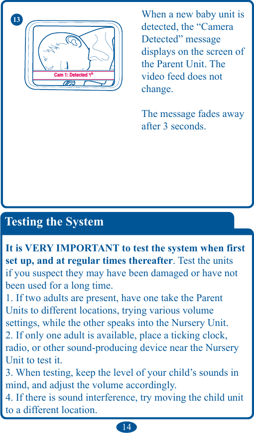 14Testing the SystemIt is VERY IMPORTANT to test the system when first set up, and at regular times thereafter. Test the units if you suspect they may have been damaged or have not been used for a long time. 1. If two adults are present, have one take the Parent Units to different locations, trying various volume  settings, while the other speaks into the Nursery Unit. 2. If only one adult is available, place a ticking clock, radio, or other sound-producing device near the Nursery Unit to test it. 3. When testing, keep the level of your child’s sounds in mind, and adjust the volume accordingly. 4. If there is sound interference, try moving the child unit to a different location.Cam 1: Lost SignalCam 1: DetectedWhen a new baby unit is detected, the “Camera  Detected” message displays on the screen of the Parent Unit. The  video feed does not change. The message fades away after 3 seconds.13