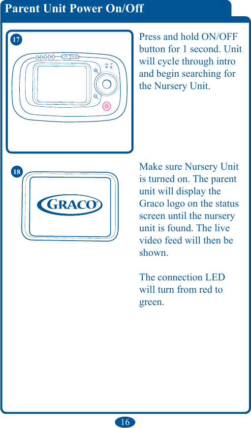 16Parent Unit Power On/Off 17 Press and hold ON/OFF button for 1 second. Unit will cycle through intro and begin searching for the Nursery Unit.Make sure Nursery Unit is turned on. The parent unit will display the Graco logo on the status screen until the nursery unit is found. The live video feed will then be shown.The connection LED will turn from red to green.18