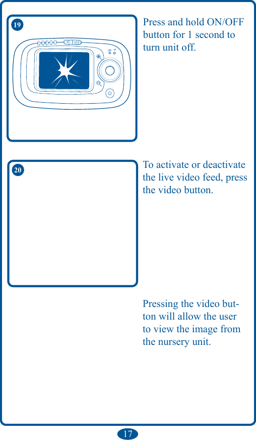 1719 Press and hold ON/OFF button for 1 second to turn unit off.To activate or deactivate the live video feed, press the video button.20Pressing the video but-ton will allow the user to view the image from the nursery unit.