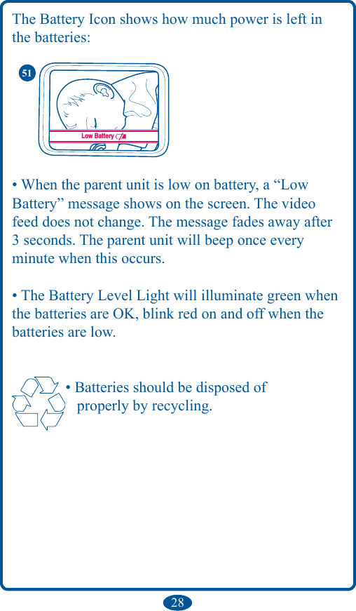 28The Battery Icon shows how much power is left in the batteries:• When the parent unit is low on battery, a “Low  Battery” message shows on the screen. The video feed does not change. The message fades away after 3 seconds. The parent unit will beep once everyminute when this occurs.• The Battery Level Light will illuminate green when the batteries are OK, blink red on and off when the batteries are low. • Batteries should be disposed of    properly by recycling.Low Battery51