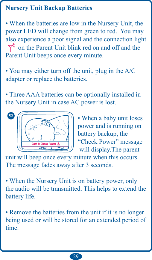 29Nursery Unit Backup Batteries• When the batteries are low in the Nursery Unit, the power LED will change from green to red.  You may also experience a poor signal and the connection light  on the Parent Unit blink red on and off and the Parent Unit beeps once every minute.• You may either turn off the unit, plug in the A/C adapter or replace the batteries.• Three AAA batteries can be optionally installed in the Nursery Unit in case AC power is lost.         • When a baby unit loses           power and is running on          battery backup, the           “Check Power” message           will display.The parent unit will beep once every minute when this occurs. The message fades away after 3 seconds.• When the Nursery Unit is on battery power, only the audio will be transmitted. This helps to extend the battery life.• Remove the batteries from the unit if it is no longer being used or will be stored for an extended period of time.Cam 1: Check Power52