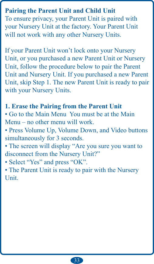 33Pairing the Parent Unit and Child UnitTo ensure privacy, your Parent Unit is paired with your Nursery Unit at the factory. Your Parent Unit will not work with any other Nursery Units.If your Parent Unit won’t lock onto your Nursery Unit, or you purchased a new Parent Unit or Nursery Unit, follow the procedure below to pair the Parent Unit and Nursery Unit. If you purchased a new Parent Unit, skip Step 1. The new Parent Unit is ready to pair with your Nursery Units.1. Erase the Pairing from the Parent Unit• Go to the Main Menu  You must be at the Main Menu – no other menu will work.• Press Volume Up, Volume Down, and Video buttons simultaneously for 3 seconds.• The screen will display “Are you sure you want to disconnect from the Nursery Unit?”• Select “Yes” and press “OK”.• The Parent Unit is ready to pair with the Nursery Unit.