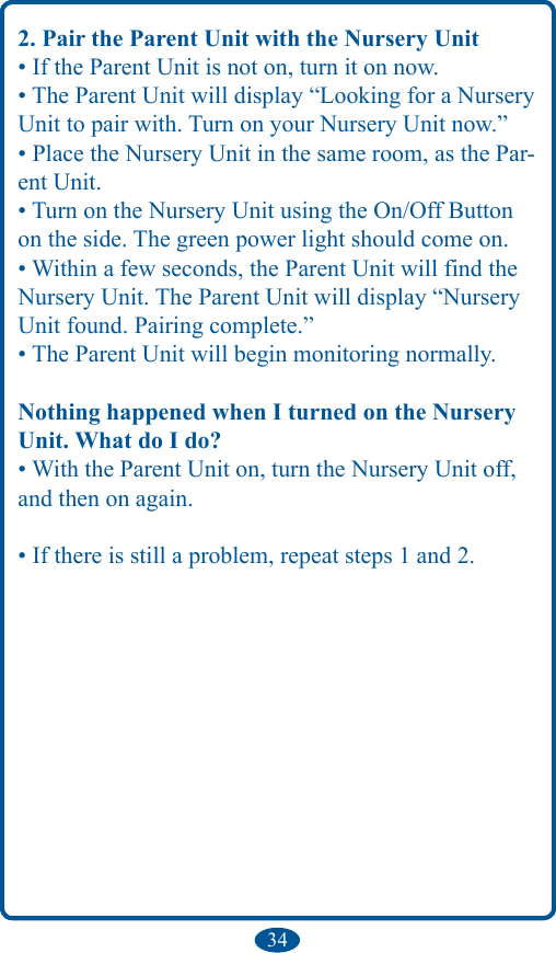 342. Pair the Parent Unit with the Nursery Unit• If the Parent Unit is not on, turn it on now.• The Parent Unit will display “Looking for a Nursery Unit to pair with. Turn on your Nursery Unit now.”• Place the Nursery Unit in the same room, as the Par-ent Unit.• Turn on the Nursery Unit using the On/Off Button on the side. The green power light should come on.• Within a few seconds, the Parent Unit will find the Nursery Unit. The Parent Unit will display “Nursery Unit found. Pairing complete.”• The Parent Unit will begin monitoring normally.Nothing happened when I turned on the Nursery Unit. What do I do?• With the Parent Unit on, turn the Nursery Unit off, and then on again.• If there is still a problem, repeat steps 1 and 2.