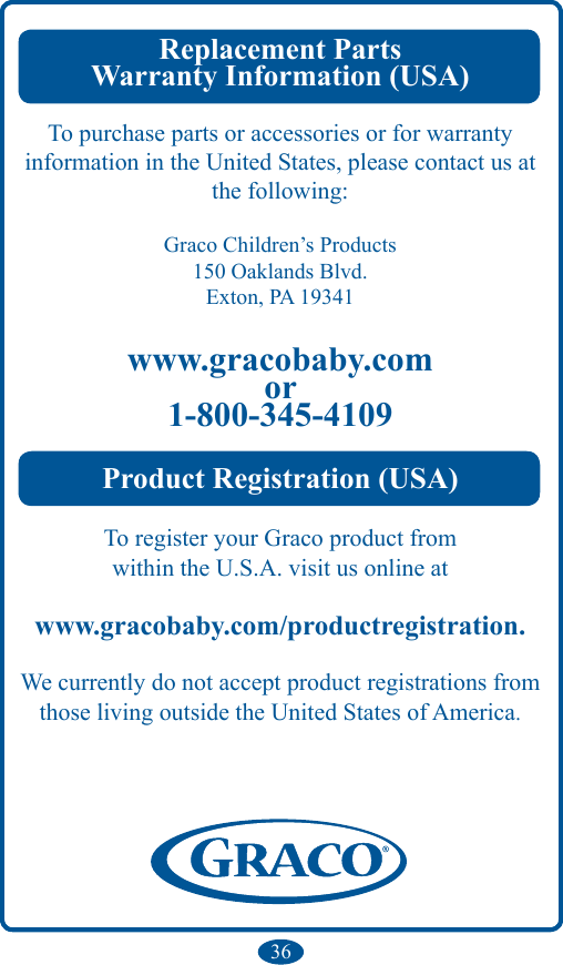 36Replacement PartsWarranty Information (USA) To purchase parts or accessories or for warranty information in the United States, please contact us at the following:Graco Children’s Products150 Oaklands Blvd.Exton, PA 19341www.gracobaby.comor1-800-345-4109Product Registration (USA)To register your Graco product fromwithin the U.S.A. visit us online atwww.gracobaby.com/productregistration.We currently do not accept product registrations fromthose living outside the United States of America.
