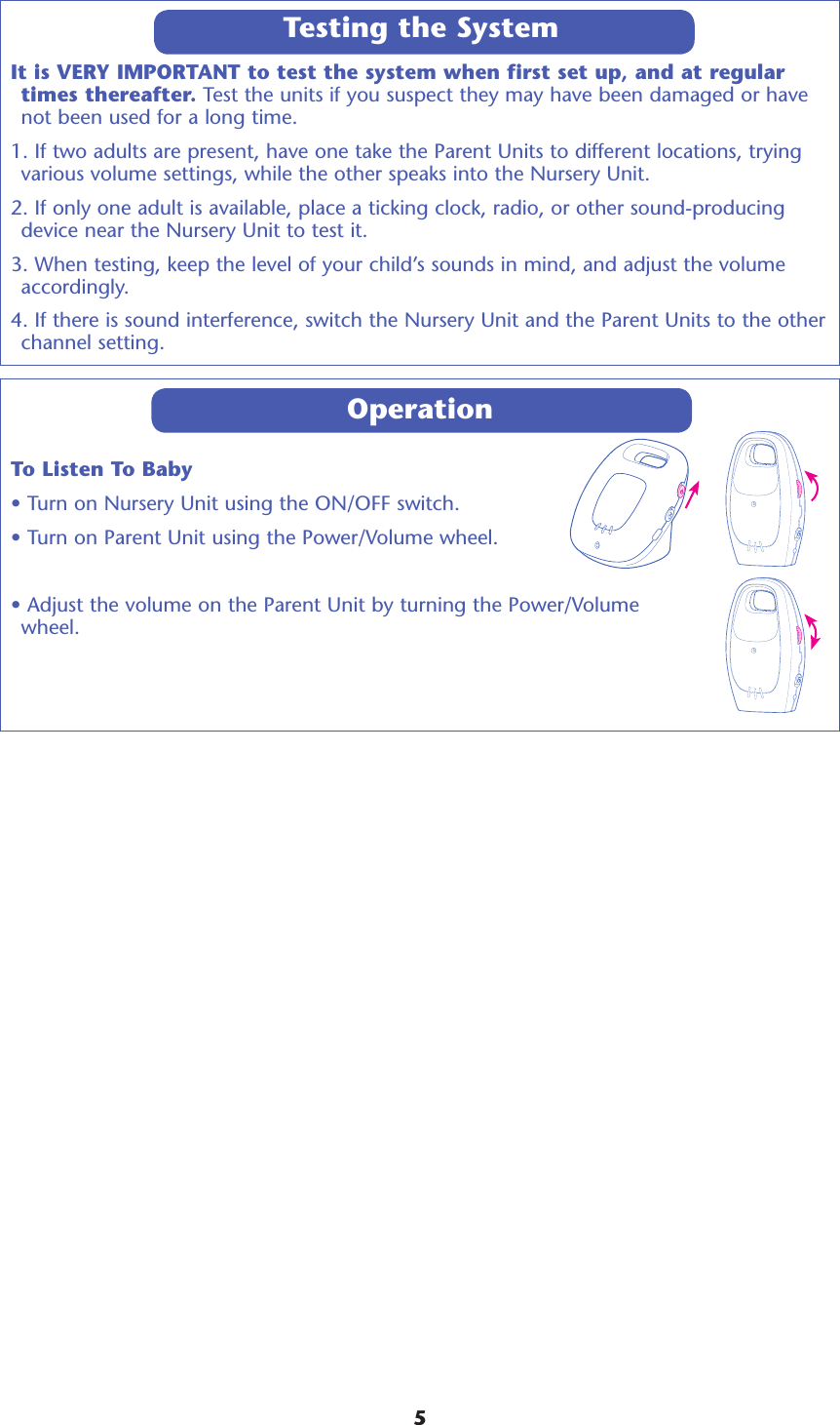 It is VERY IMPORTANT to test the system when first set up, and at regular times thereafter. Test the units if you suspect they may have been damaged or have not been used for a long time. 1. If two adults are present, have one take the Parent Units to different locations, trying various volume settings, while the other speaks into the Nursery Unit. 2. If only one adult is available, place a ticking clock, radio, or other sound-producing device near the Nursery Unit to test it. 3. When testing, keep the level of your child’s sounds in mind, and adjust the volume accordingly. 4. If there is sound interference, switch the Nursery Unit and the Parent Units to the other channel setting.OperationTo Listen To Baby• Turn on Nursery Unit using the ON/OFF switch.• Turn on Parent Unit using the Power/Volume wheel.• Adjust the volume on the Parent Unit by turning the Power/Volume  wheel.  Testing the System5