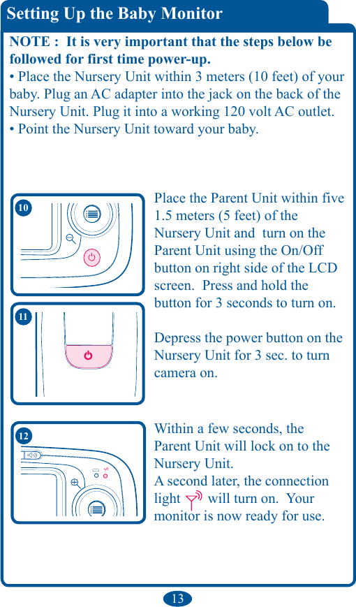 13Within a few seconds, the Parent Unit will lock on to the Nursery Unit.   A second later, the connection light   will turn on.  Your monitor is now ready for use.  12Setting Up the Baby MonitorNOTE :  It is very important that the steps below be followed for first time power-up.• Place the Nursery Unit within 3 meters (10 feet) of your baby. Plug an AC adapter into the jack on the back of the Nursery Unit. Plug it into a working 120 volt AC outlet.• Point the Nursery Unit toward your baby.11Place the Parent Unit within five 1.5 meters (5 feet) of the  Nursery Unit and  turn on the Parent Unit using the On/Off button on right side of the LCD screen.  Press and hold thebutton for 3 seconds to turn on.Depress the power button on the Nursery Unit for 3 sec. to turn camera on.10