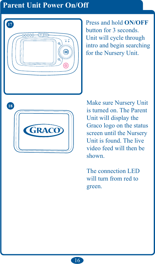 16Parent Unit Power On/Off 17 Press and hold ON/OFF button for 3 seconds. Unit will cycle through intro and begin searching for the Nursery Unit.Make sure Nursery Unit is turned on. The Parent Unit will display the Graco logo on the status screen until the Nursery Unit is found. The live video feed will then be shown.The connection LED will turn from red to green.18