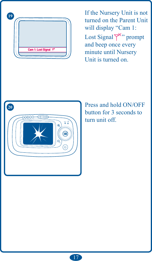 Cam. 1 : DétectéeCam. 1 : Perte de signalCam 1: DetectedCam 1: Lost SignalCam 1: DetectadaCam 1: Pérdida de la señal1720 Press and hold ON/OFF button for 3 seconds to turn unit off.If the Nursery Unit is not turned on the Parent Unit will display “Cam 1: Lost Signal ” prompt and beep once every minute until Nursery Unit is turned on.19