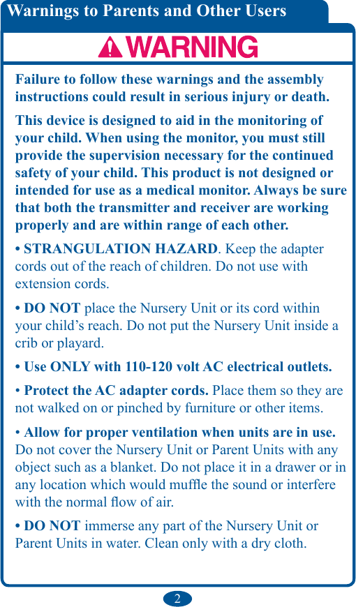 2Failure to follow these warnings and the assembly instructions could result in serious injury or death.This device is designed to aid in the monitoring of your child. When using the monitor, you must still provide the supervision necessary for the continued safety of your child. This product is not designed or intended for use as a medical monitor. Always be sure that both the transmitter and receiver are working properly and are within range of each other.• STRANGULATION HAZARD. Keep the adapter cords out of the reach of children. Do not use with extension cords. • DO NOT place the Nursery Unit or its cord within your child’s reach. Do not put the Nursery Unit inside a crib or playard. • Use ONLY with 110-120 volt AC electrical outlets. • Protect the AC adapter cords. Place them so they are not walked on or pinched by furniture or other items. • Allow for proper ventilation when units are in use. Do not cover the Nursery Unit or Parent Units with any object such as a blanket. Do not place it in a drawer or in any location which would mufe the sound or interfere with the normal ow of air. • DO NOT immerse any part of the Nursery Unit or Parent Units in water. Clean only with a dry cloth. Warnings to Parents and Other Users